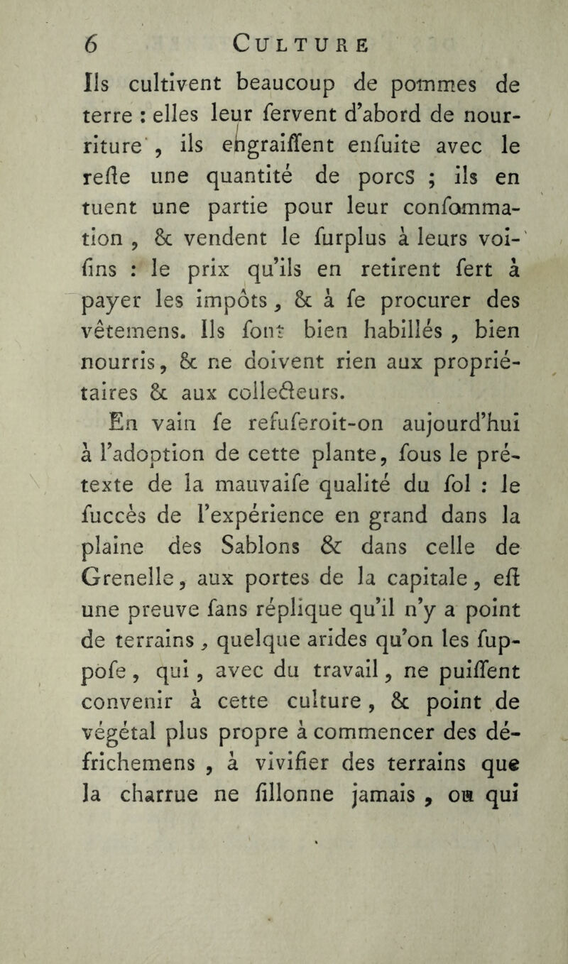 Us cultivent beaucoup de pommes de terre : elles leur fervent d’abord de nour- riture , ils ehgraiffent enfuite avec le refie une quantité de porcs ; ils en tuent une partie pour leur confamma- tion , 8c vendent le furplus à leurs voi- fins : le prix qu’ils en retirent fert à payer les impôts, 8c à fe procurer des vêtemens. Ils font bien habillés , bien nourris, 8c ne doivent rien aux proprié- taires 8c aux colledeurs. En vain fe refuferoit-on aujourd’hui à l’adoption de cette plante, fous le pré- texte de la mauvaife qualité du fol : le fuccès de l’expérience en grand dans la plaine des Sablons & dans celle de Grenelle, aux portes de la capitale, eft une preuve fans réplique qu’il n’y a point de terrains , quelque arides qu’on les fup- pofe, qui, avec du travail, ne puiflent convenir à cette culture, 8c point de végétal plus propre à commencer des dé- frichemens , à vivifier des terrains que la charrue ne fillonne jamais , ou qui