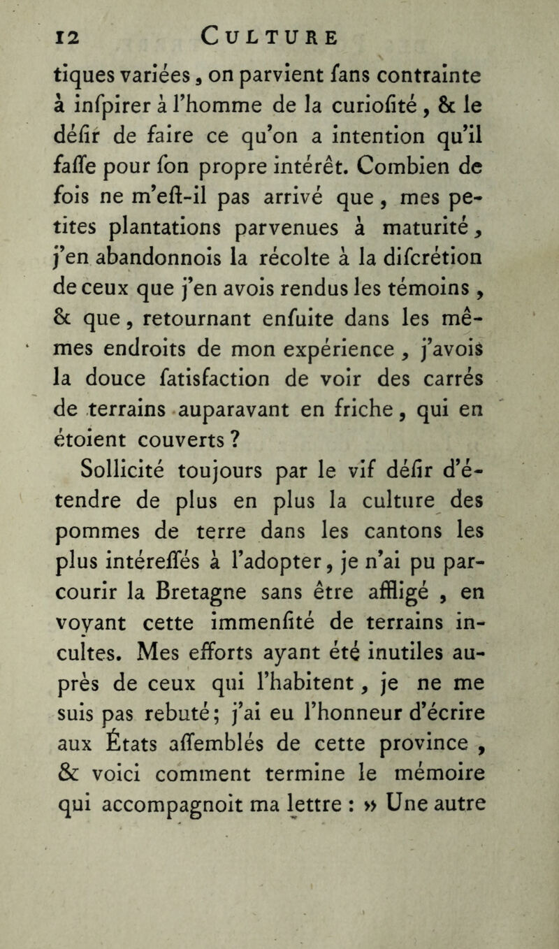 tiques variées s on parvient fans contrainte à infpirer à l’homme de la curiofité , 8c le délîr de faire ce qu’on a intention qu’il fafle pour fon propre intérêt. Combien de fois ne m’eft-il pas arrivé que, mes pe- tites plantations parvenues à maturité * j’en abandonnois la récolte à la difcrétion de ceux que j’en avois rendus les témoins, 8c que, retournant enfuite dans les mê- mes endroits de mon expérience , j’avois la douce fatisfaction de voir des carrés de terrains auparavant en friche, qui en étoient couverts ? Sollicité toujours par le vif défir d’é- tendre de plus en plus la culture des pommes de terre dans les cantons les plus intéreffés à l’adopter, je n’ai pu par- courir la Bretagne sans être affligé , en voyant cette immenfité de terrains in- cultes. Mes efforts ayant été inutiles au- près de ceux qui l’habitent, je ne me suis pas rebuté; j’ai eu l’honneur d’écrire aux États affemblés de cette province , & voici comment termine le mémoire qui accompagnoit ma lettre : » Une autre