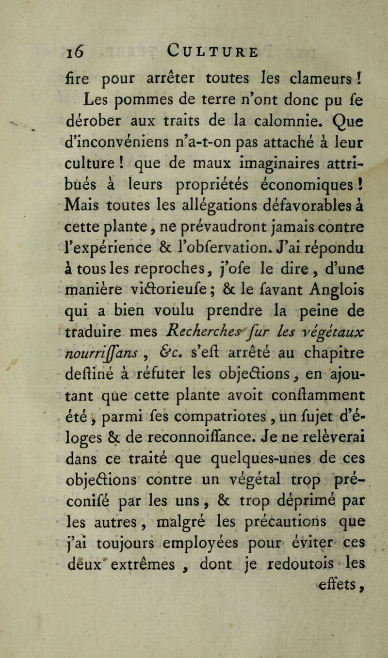 fire pour arrêter toutes les clameurs ! Les pommes de terre n’ont donc pu fe dérober aux traits de la calomnie. Que d’inconvéniens n’a-t-on pas attaché à leur culture ! que de maux imaginaires attri- bués à leurs propriétés économiques ! Mais toutes les allégations défavorables à cette plante, ne prévaudront jamais contre l’expérience & l’obfervation. J’ai répondu à tous les reproches, j’ofe le dire, d’une manière vidorieufe ; 8c le favant Anglois qui a bien voulu prendre la peine de traduire mes Recherches fur les végétaux nourriffans , &c. s’eft arrêté au chapitre deftiné à réfuter les objedions, en ajou- tant que cette plante avoit conftamment été , parmi fes compatriotes , un fujet d’é- loges 8c de reconnoiffance. Je ne relèverai dans ce traité que quelques-unes de ces objedions contre un végétal trop pré- conifé par les uns, 8c trop déprimé par les autres, malgré les précautions que j’aï toujours employées pour éviter ces deux extrêmes , dont je redoutois les effets,