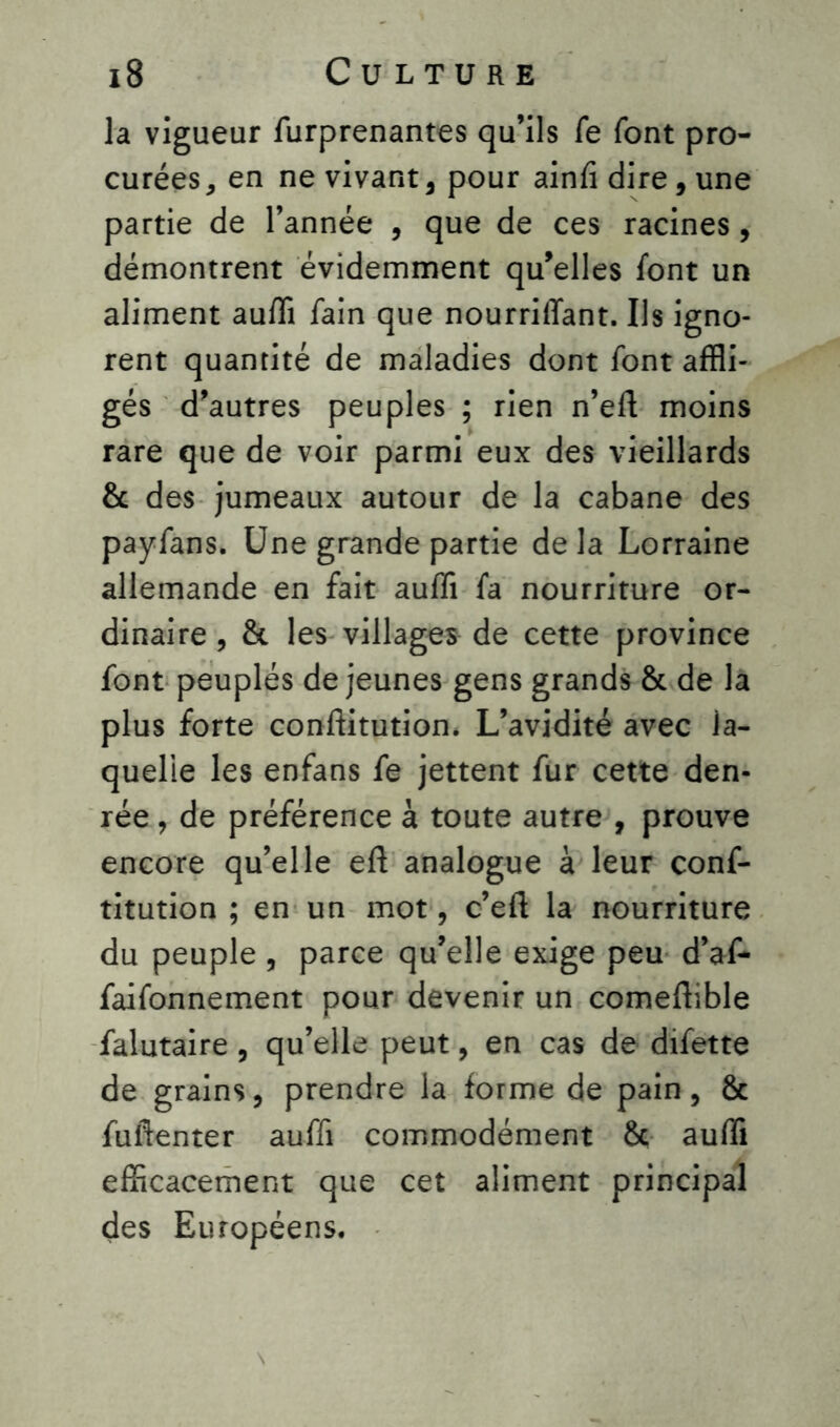 la vigueur furprenantes qu’ils fe font pro- curées, en ne vivant, pour ainfi dire, une partie de l’année , que de ces racines , démontrent évidemment qu’elles font un aliment auffi fain que nourrilTant. Us igno- rent quantité de maladies dont font affli- gés d’autres peuples ; rien n’efl moins rare que de voir parmi eux des vieillards & des jumeaux autour de la cabane des payfans. Une grande partie delà Lorraine allemande en fait auffi fa nourriture or- dinaire , & les villages de cette province font peuplés de jeunes gens grands & de la plus forte conftitution. L’avidité avec la- quelle les enfans fe jettent fur cette den- rée , de préférence à toute autre , prouve encore qu’elle efl analogue à leur conf- titution ; en un mot, c’eft la nourriture du peuple , parce qu’elle exige peu d’af- faifonnement pour devenir un comeftible falutaire, qu’elle peut, en cas de difette de grains, prendre la forme de pain, & fufienter auffi commodément 8c auffi efficacement que cet aliment principal des Européens.