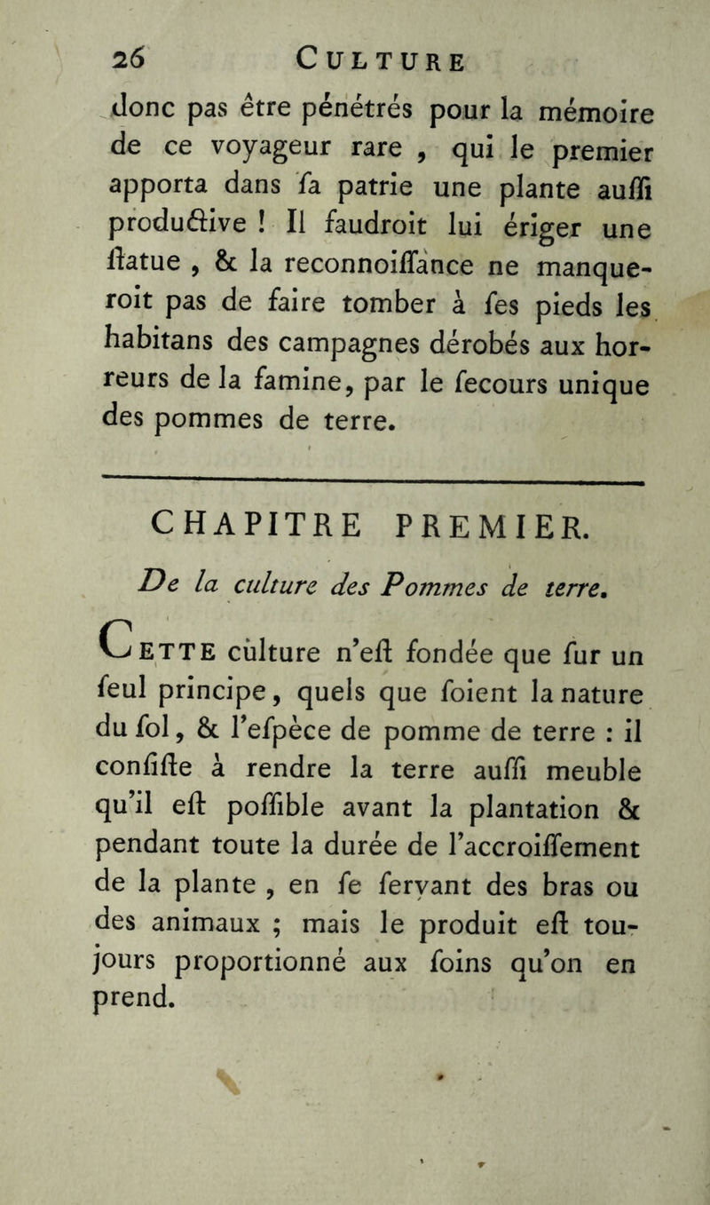donc pas être pénétrés pour la mémoire de ce voyageur rare , qui le premier apporta dans fa patrie une plante auffi productive ! Il faudroit lui ériger une ftatue , & la reconnoiffance ne manque- roit pas de faire tomber à fes pieds les habitans des campagnes dérobés aux hor- reurs de la famine, par le fecours unique des pommes de terre. CHAPITRE PREMIER. De la culture des Pommes de terre. Cette culture n’eft fondée que fur un feul principe, quels que foient la nature du fol, & l’efpèce de pomme de terre : il conlîfte a rendre la terre auffi meuble qu’il eft poffible avant la plantation & pendant toute la durée de l’accroiffement de la plante , en fe fervant des bras ou des animaux ; mais le produit eft tou- jours proportionné aux foins qu’on en prend.
