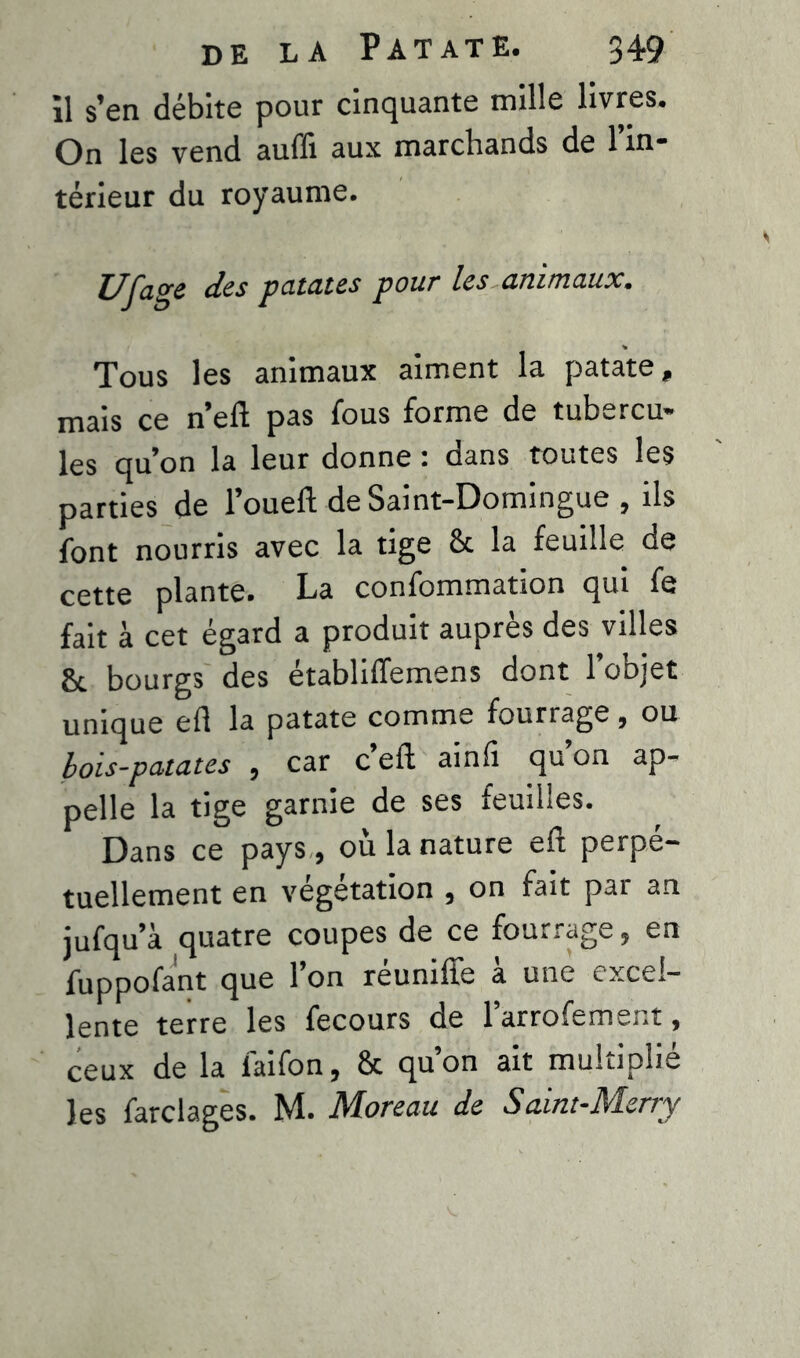 il s’en débite pour cinquante mille livres. On les vend auffi aux marchands de 1 in- térieur du royaume. Ufage des patates pour les animaux• Tous les animaux aiment la patate, mais ce n’eft pas fous forme de tubercu- les qu’on la leur donne : dans toutes les parties de l’oueft de Saint-Domingue, ils font nourris avec la tige ôc la feuille de cette plante. La confommation qui fe fait à cet égard a produit auprès des villes & bourgs des établiffemens dont l’objet unique efl la patate comme fourrage , ou bois-patates , car c eft ainfi qu on ap- pelle la tige garnie de ses feuilles. Dans ce pays , où la nature eft perpé- tuellement en végétation , on fait par an jufqu’à quatre coupes de ce fourrage, en fuppofant que l’on réunifié à une excel- lente terre les fecours de larrofement, ceux de la laifon, & qu’on ait multiplié les farclages. M. Moreau de Saint-Merry