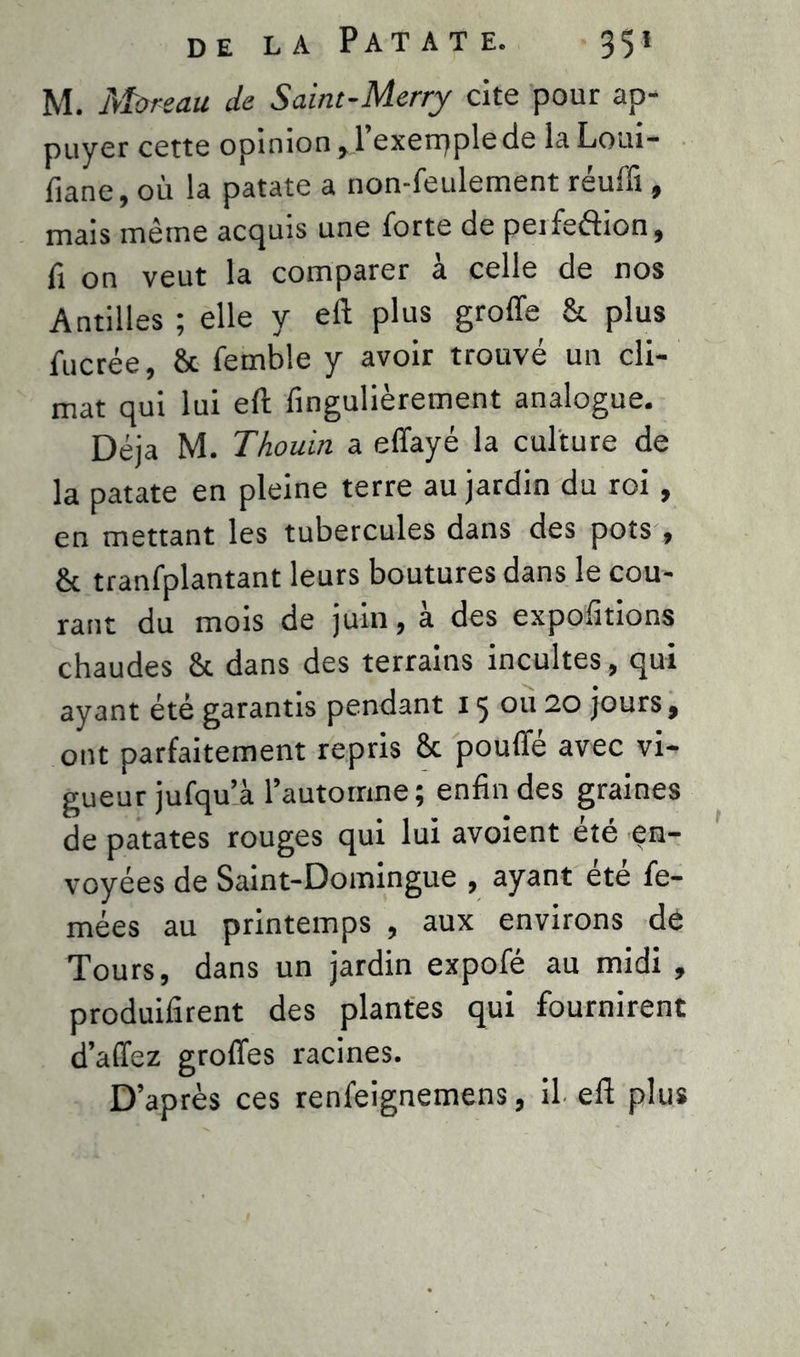 M. Moreau de Saint-Merry cite pour ap- puyer cette opinion ,1 exerqple de la Loui- fiane, où la patate a non-feulement réuffi, mais même acquis une forte de peifeftion, fi on veut la comparer à celle de nos Antilles ; elle y eft plus groffe & plus fucrée, & femble y avoir trouvé un cli- mat qui lui eft fingulièrement analogue. Déjà M. Thouin a effayé la culture de la patate en pleine terre au jardin du roi , en mettant les tubercules dans des pots , & tranfplantant leurs boutures dans le cou- rant du mois de juin, a des exportions chaudes 8t dans des terrains incultes, qui ayant été garantis pendant 15 ou 20 jours, ont parfaitement repris 8c pouffe avec vi- gueur jufqu’à l’automne; enfin des graines de patates rouges qui lui avoient été en- voyées de Saint-Domingue , ayant été fe- mées au printemps , aux environs de Tours, dans un jardin expofé au midi , produifirent des plantes qui fournirent d’affez groffes racines. D’après ces renfeignemens, il eft plus