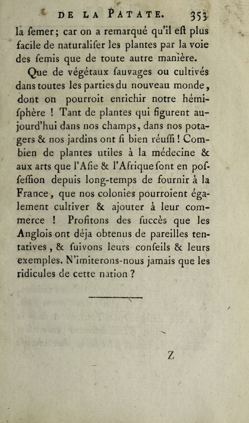 la femer; car on a remarqué qu’il ell plus facile de naturalifer les plantes par la voie des femis que de toute autre manière. Que de végétaux fauvages ou cultivés dans toutes les parties du nouveau monde, dont on pourroit enrichir notre hémi- fphère ! Tant de plantes qui figurent au- jourd’hui dans nos champs, dans nos pota- gers 8c nos jardins ont fi bien réuffi ! Com- bien de plantes utiles à la médecine 8c aux arts que l’Afie 8c l’Afrique font en pof- feffion depuis long-temps de fournir à la France, que nos colonies pourroient éga- lement cultiver 8c ajouter à leur com- merce ! Profitons des fuccès que les Anglois ont déjà obtenus de pareilles ten- tatives , 8c fuivons leurs confeils 8c leurs exemples. N’imiterons-nous jamais que les ridicules de cette nation ? Z
