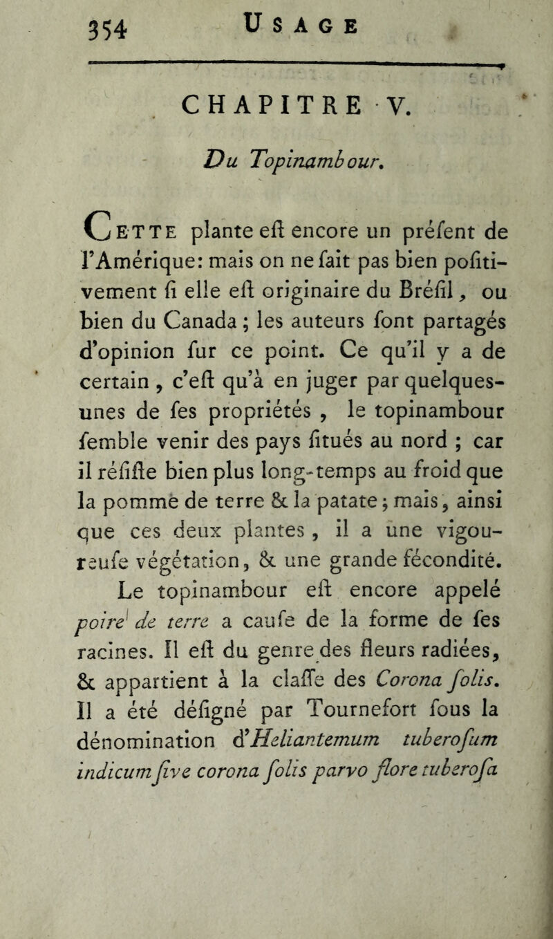 CHAPITRE V. Du Topinambour. Cette plante eft encore un préfent de l’Amérique: mais on ne fait pas bien pofiti- vement fi elle efi originaire du Bréfil, ou bien du Canada ; les auteurs font partagés d’opinion fur ce point. Ce qu’il y a de certain , c’eft qu’à en juger par quelques- unes de fes propriétés , le topinambour femble venir des pays fitués au nord ; car il réfifte bien plus long-temps au froid que la pommé de terre 8t la patate ; mais, ainsi que ces deux plantes , il a une vigou- reufe végétation, & une grande fécondité. Le topinambour eft encore appelé poiré de terre a caufe de la forme de fes racines. Il eft du genre des fleurs radiées, & appartient à la claffe des Corona folis. Il a été défigné par Tournefort fous la dénomination d’Heliantemum tuberofum indicumJive corona folis parvo flore tuberofa i