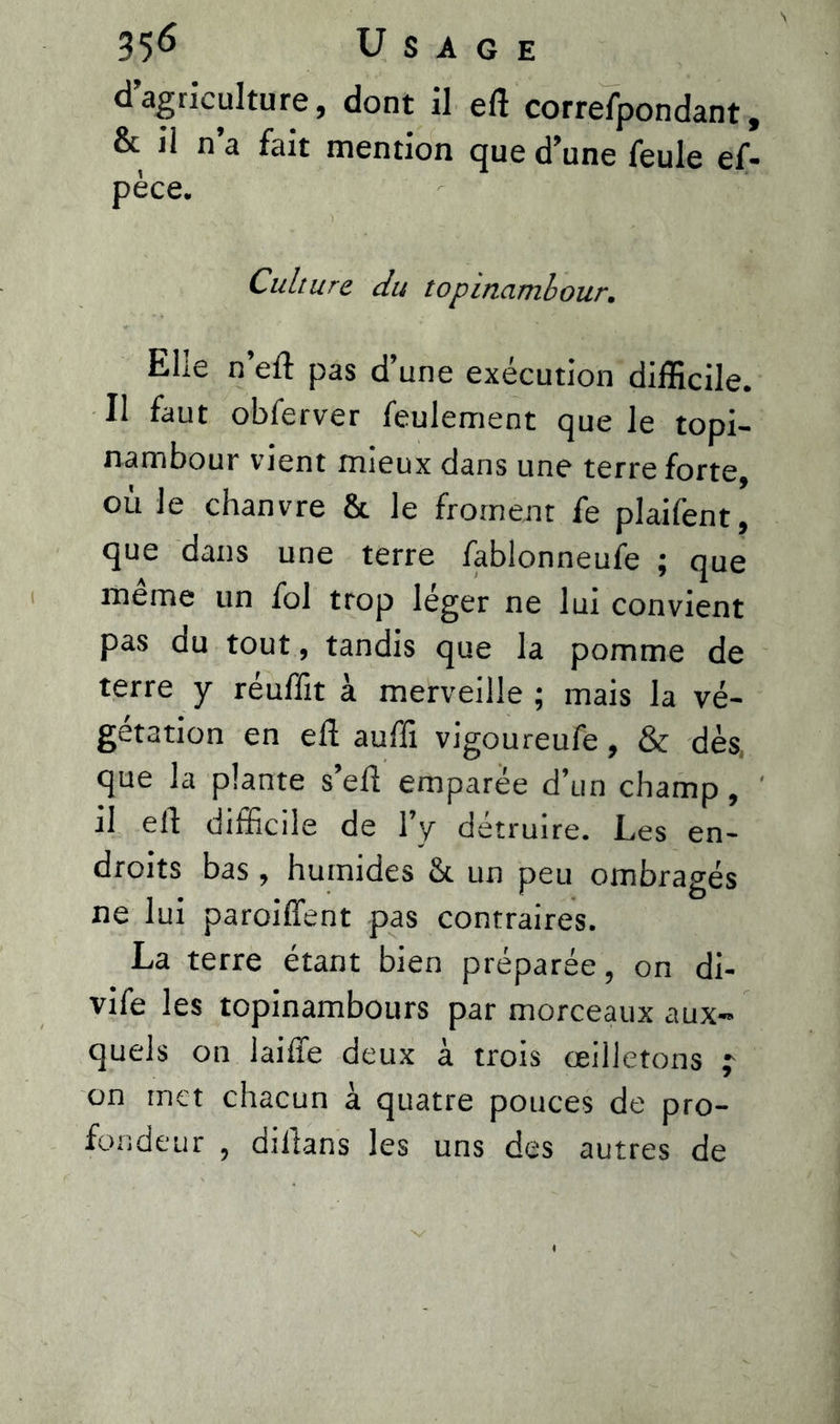 d’agriculture, dont il eft correfpondant, & il n’a fait mention que d’une feule ef- pèce. Culture du topinambour. Elle n’eft pas d’une exécution difficile. Il faut obferver feulement que le topi- nambour vient mieux dans une terre forte, où le chanvre & le froment fe plaifent, que dans une terre fablonneufe ; que meme un fol trop leger ne lux convient pas du tout, tandis que la pomme de terre y réuffit à merveille ; mais la vé- gétation en eft auffi vigoureufe, & dès, que la plante s’eft emparée d’un champ, il eft difficile de l’y détruire. Les en- droits bas, humides & un peu ombragés ne lui paroiffent pas contraires. La terre étant bien préparée, on di- vife les topinambours par morceaux aux- quels on laiffe deux à trois oeilletons j on met chacun à quatre pouces de pro- fondeur , diftans les uns des autres de