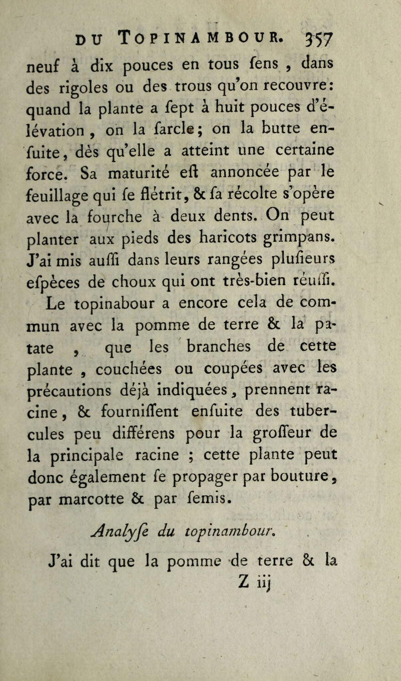 neuf à dix pouces en tous fens , dans des rigoles ou des trous qu’on recouvre: quand la plante a fept à huit pouces d’é- lévation , on la farcie; on la butte en- fuite, dès quelle a atteint une certaine force. Sa maturité eft annoncée par le feuillage qui fe flétrit, & fa récolte s’opère avec la fourche à deux dents. On peut planter aux pieds des haricots grimpans. J’ai mis auffi dans leurs rangées plufieurs efpèces de choux qui ont très-bien réuifi. Le topinabour a encore cela de com- mun avec la pomme de terre & la pa- tate , que les branches de cette plante , couchées ou coupées avec les précautions déjà indiquées, prennent ra- cine , & fournirent enfuite des tuber- cules peu différens pour la groffeur de la principale racine ; cette plante peut donc également fe propager par bouture, par marcotte & par femis. Analyfi du topinambour. J’ai dit que la pomme de terre & la