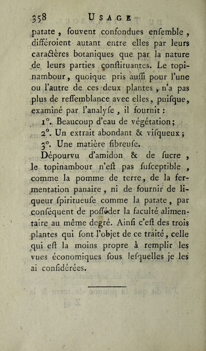 patate , Couvent confondues enfemble , différoient autant entre elles par leurs caraâères botaniques que par la nature de leurs parties çonftituantes. Le topi- nambour , quoique pris auffi pour l’une ou l’autre de ces deux plantes , n’a pas plus de reflemblance avec elles, puifque, examiné par l’analyfe , il fournit : i°. Beaucoup d’eau de végétation; 2°. Un extrait abondant 8t vifqueux ; 3°. Une matière fibreufe. Dépourvu d’amidon 8c de fucre , le topinambour n’efl: pas fufceptible , comme la pomme de terre, de la fer- mentation panaire , ni de fournir de li- queur fpiritueufe comme la patate , par conféquent de poffôder la faculté alimen- taire au même degré. Ainfi c’efl des trois plantes qui font l’objet de ce traité, celle qui eft la moins propre à remplir les vues économiques fous lefquelles je les ai confédérées.