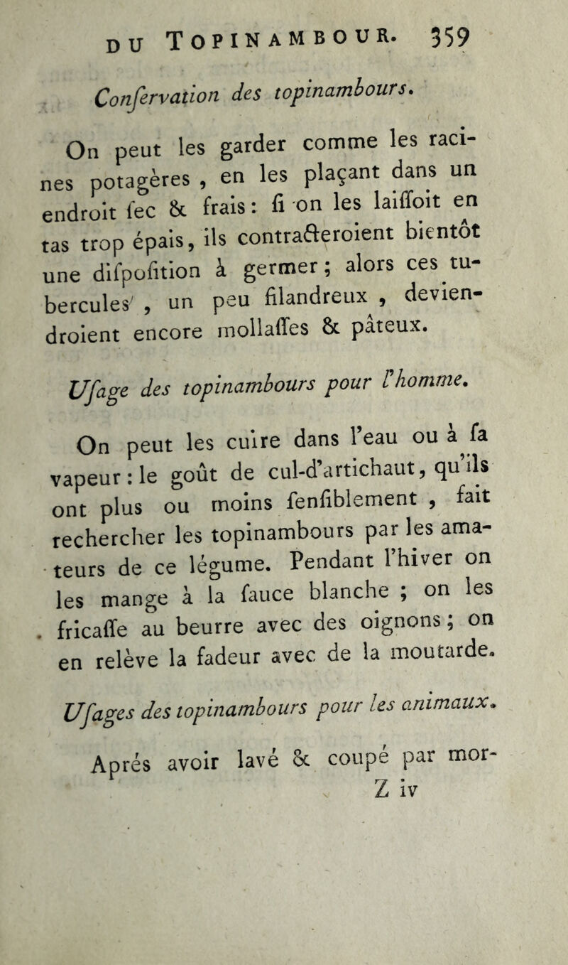 Confervation des topinambours. On peut les garder comme les raci- nes potagères , en les plaçant dans un endroit (ec & frais: fi on les laiiïoit en tas trop épais, ils contrafteroient bientôt une difpofition à germer; alors ces tu- bercules' , un peu filandreux , devien- draient encore mollaffes & pâteux. U [âge des topinambours pour l'homme. On peut les cuire dans l’eau ou à fa vapeur :1e goût de cul-d’artichaut, qu’ils ont plus ou moins fenfiblement , fait rechercher les topinambours par les ama- teurs de ce légume. Pendant l’hiver on les mange à la fauce blanche ; on les fricaffe au beurre avec des oignons ; on en relève la fadeur avec de la moutarde. U [âges des topinambours pour les animaux. Après avoir lavé 8t coupé par mor- Z iv