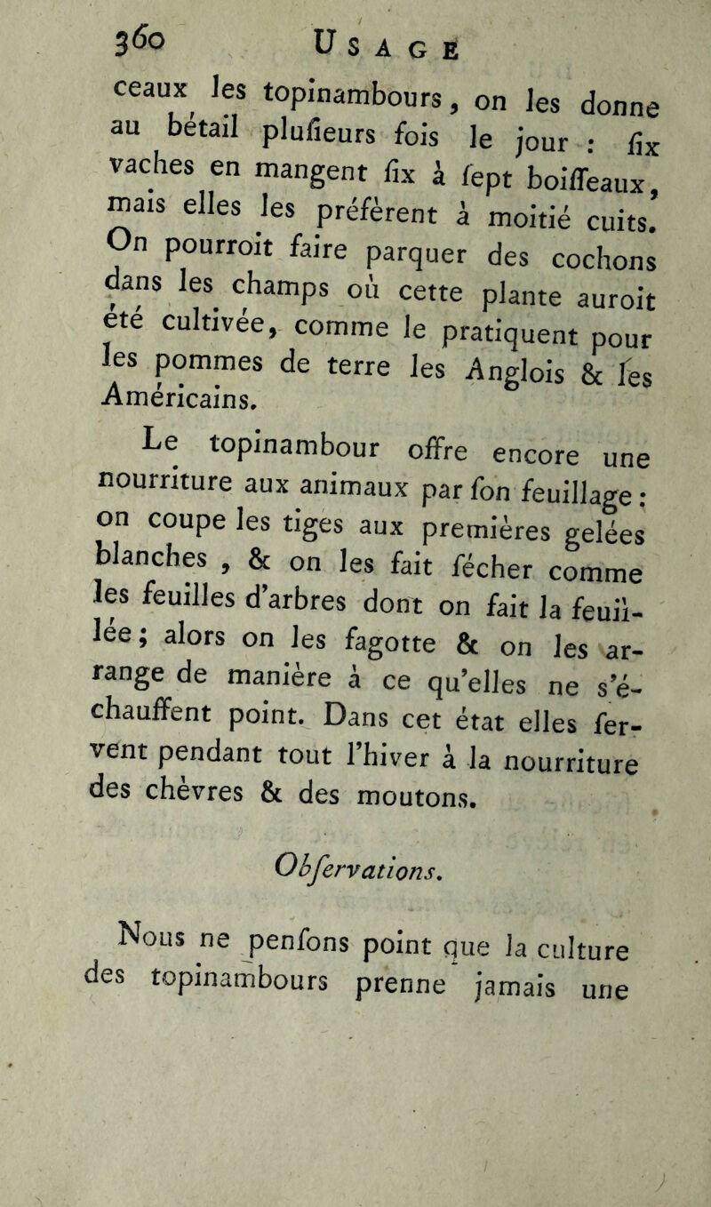 3 6° U S A G E Ceaux, ,es topinambours, on les donne au bétail plufieurs fois le jour : dx vaches en mangent fix à fept boiffeaux, mais elles les préfèrent à moitié cuits. On pourroit faire parquer des cochons dans les champs où cette plante auroit ete cultivée, comme le pratiquent pour les pommes de terre les Anglois & les Américains. Le topinambour offre encore une nourriture aux animaux parfon feuillage: on coupe les tiges aux premières gelées blanches , & on les fait fécher comme les feuilles d’arbres dont on fait la fouil- lée; alors on les fagotte & on les ar- range de manière à ce qu’elles ne s’é- chauffent point. Dans cet état elles fer- vent pendant tout l’hiver à la nourriture des chèvres & des moutons. Obfervations. Nous ne penfons point que la culture des topinambours prenne jamais une