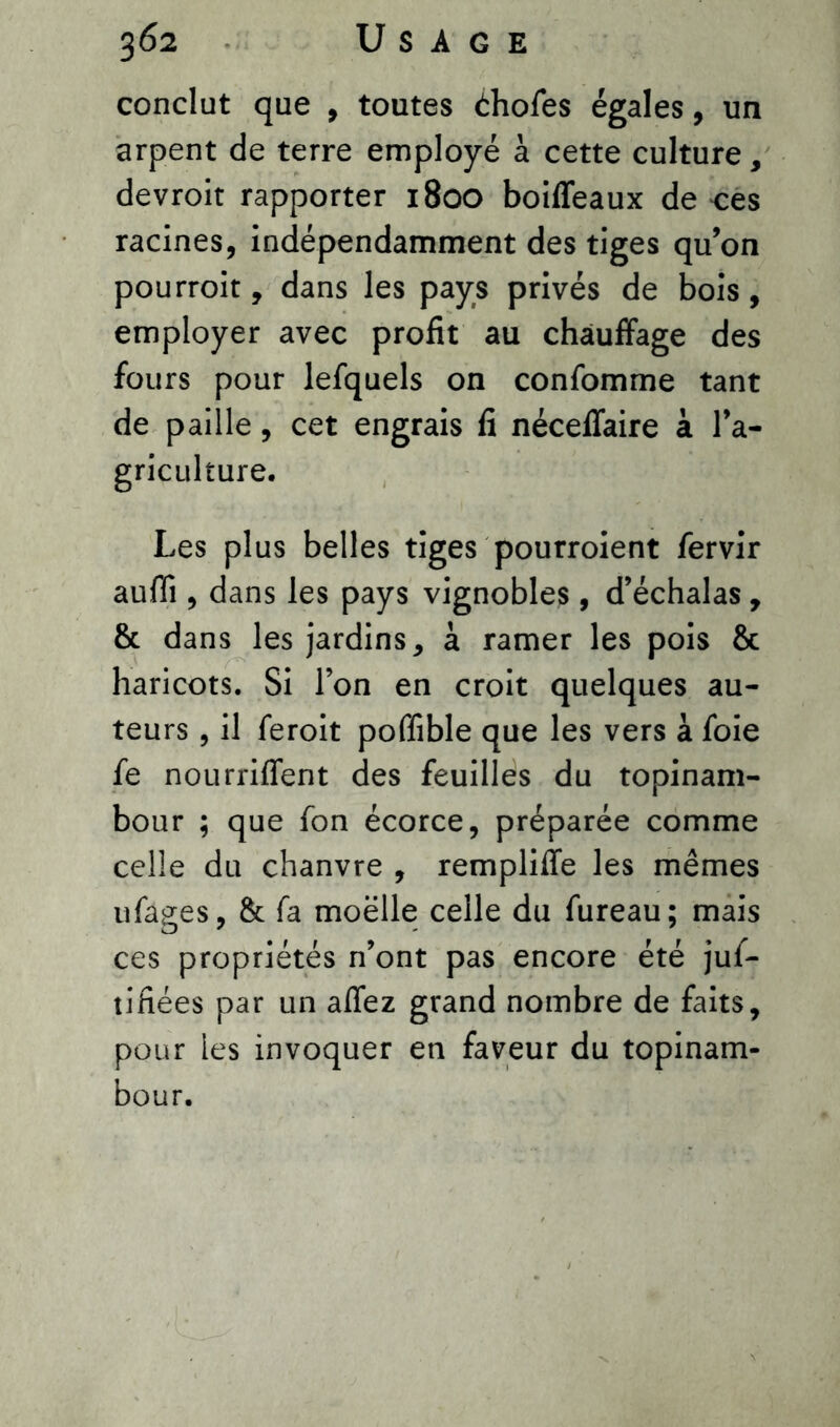 conclut que , toutes àhofes égales, un arpent de terre employé à cette culture, devroit rapporter 1800 boiffeaux de ces racines, indépendamment des tiges qu’on pourroit, dans les pays privés de bois, employer avec profit au chauffage des fours pour lefquels on confomme tant de paille, cet engrais fi néceffaire à l’a- griculture. Les plus belles tiges pourroient fervir auffi , dans les pays vignobles , d’échalas, & dans les jardins, à ramer les pois & haricots. Si l’on en croit quelques au- teurs , il feroit poffible que les vers à foie fe nourriffent des feuilles du topinam- bour ; que fon écorce, préparée comme celle du chanvre , rempliffe les mêmes ufages, & fa moelle celle du fureau; mais ces propriétés n’ont pas encore été jus- tifiées par un affez grand nombre de faits, pour les invoquer en faveur du topinam- bour.
