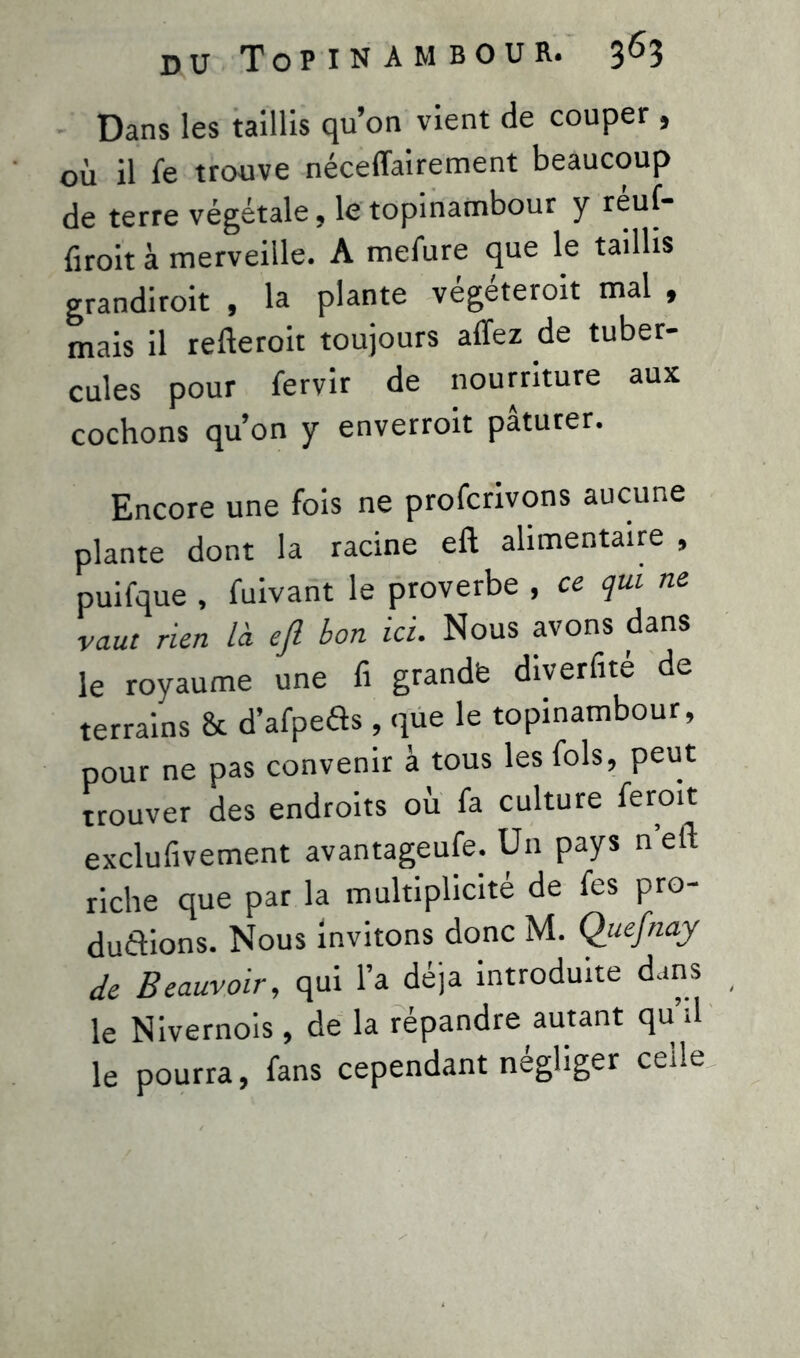 Dans les taillis qu’on vient de couper , où il le trouve néceflairement beaucoup de terre végétale, le topinambour y reuf- droit à merveille. A mefure que le taillis grandirait , la plante végéterait mal , mais il relierait toujours allez de tuber- cules pour lervir de nourriture aux cochons qu’on y enverrait pâturer. Encore une fois ne profcrivons aucune plante dont la racine elt alimentaire , puifque , fuivant le proverbe , ce qui ne vaut rien là efi bon ici. Nous avons dans le royaume une fi grand* diverfité de terrains & d’afpeiis , que le topinambour, pour ne pas convenir à tous les fols, peut trouver des endroits où fa culture ferait exclufivement avantageufe. Un pays ne fl; riche que par la multiplicité de fes pro- duirons. Nous invitons donc M. Quefnay de Beauvoir, qui l’a déjà introduite dans le Nivernois , de la répandre autant qu’il le pourra, fans cependant négliger celle