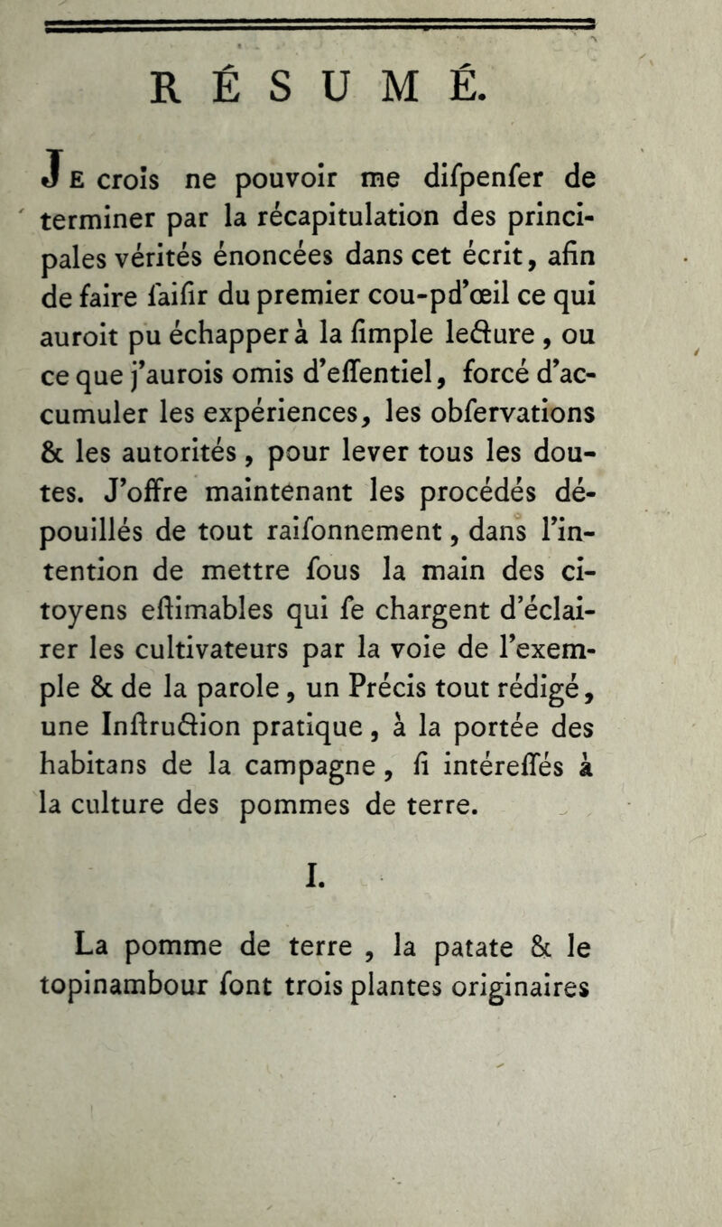 RÉSUMÉ. J E croîs ne pouvoir me difpenfer de terminer par la récapitulation des princi- pales vérités énoncées dans cet écrit, afin de faire laifir du premier cou-pd’œil ce qui auroit pu échappera la fimple ledure , ou ce que j’aurois omis d’effentiel, forcé d’ac- cumuler les expériences, les obfervations & les autorités, pour lever tous les dou- tes. J’offre maintenant les procédés dé- pouillés de tout raifonnement, dans l’in- tention de mettre fous la main des ci- toyens eftimables qui fe chargent d’éclai- rer les cultivateurs par la voie de l’exem- ple 8c de la parole, un Précis tout rédigé, une Inftrudion pratique, à la portée des habitans de la campagne, fi intéreffés à la culture des pommes de terre. I. La pomme de terre , la patate 8c le topinambour font trois plantes originaires