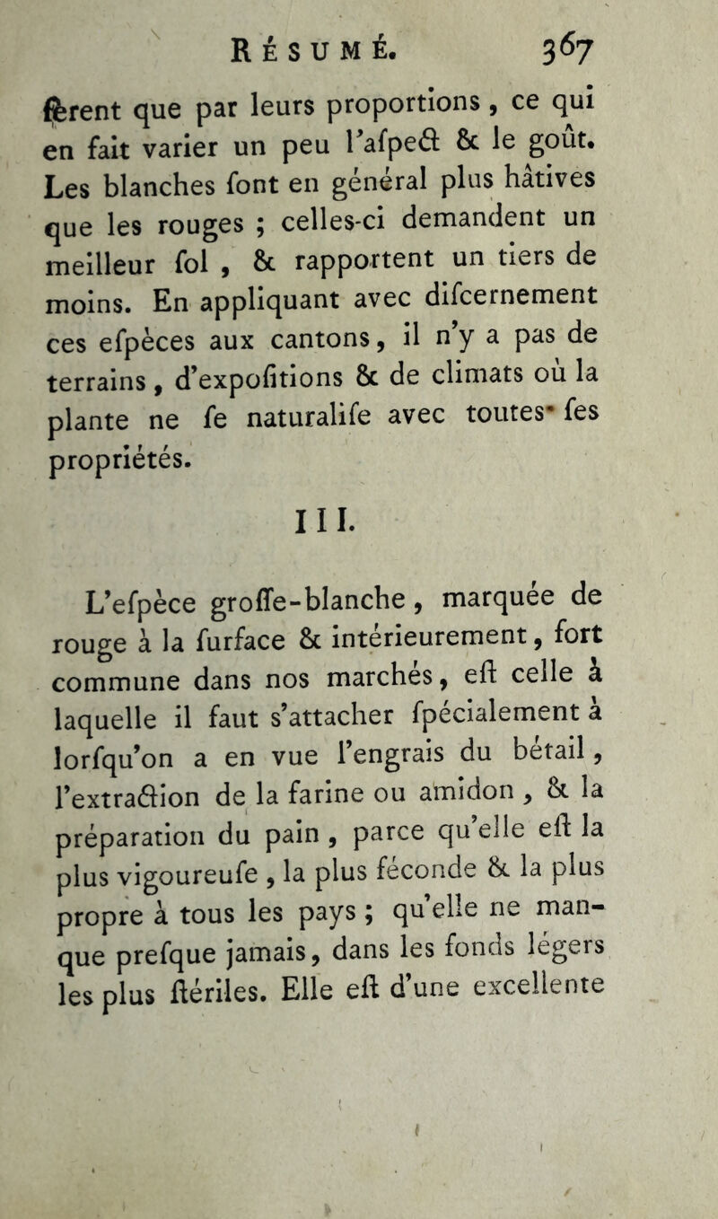 fèrent que par leurs proportions, ce qui en fait varier un peu Tafpeâ 6c le goût. Les blanches font en général plus hâtives que les rouges ; celles-ci demandent un meilleur fol , 8c rapportent un tiers de moins. En appliquant avec difcernement ces efpèces aux cantons, il n’y a pas de terrains, d’expofitions 8c de climats ou la plante ne fe naturalife avec toutes- fes propriétés. III. L’efpèce groffe-blanche, marquée de rouge à la furface 8c intérieurement , fort commune dans nos marches, eft celle à laquelle il faut s’attacher fpécialement à lorfqu’on a en vue l’engrais du bétail, l’extraâion de la farine ou amidon , 81 la préparation du pain , parce qu elle eft la plus vigoureufe , la plus fécondé 8c la plus propre à tous les pays ; qu elle ne man- que prefque jamais, dans les fonds légers les plus ftériles. Elle eft d’une excellente