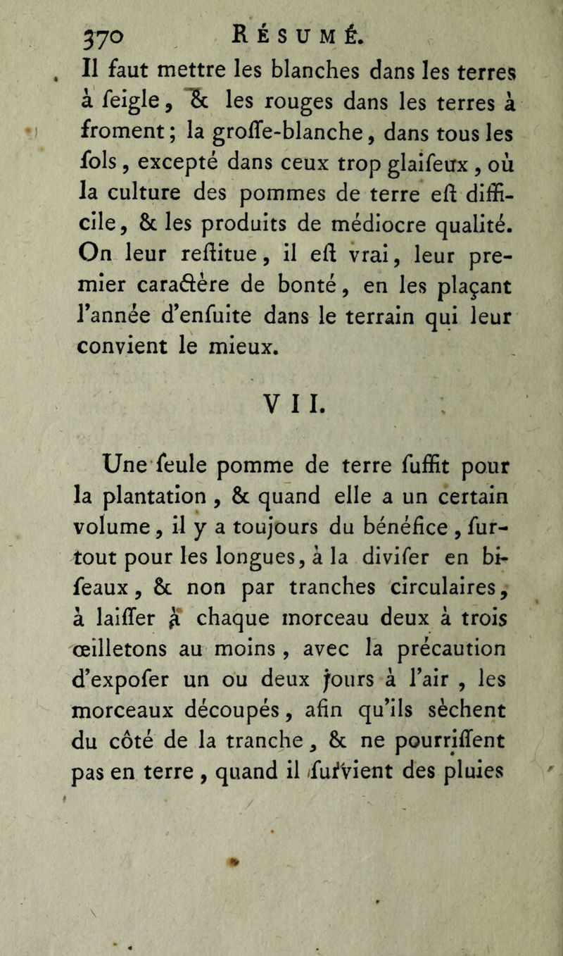 Il faut mettre les blanches dans les terres à feigle, & les rouges dans les terres à froment; la groffe-blanche, dans tous les fols , excepté dans ceux trop glaifeux , où la culture des pommes de terre eft diffi- cile, 8c les produits de médiocre qualité. On leur reftitue, il eft vrai, leur pre- mier caraftère de bonté, en les plaçant l’année d’enfuite dans le terrain qui leur convient le mieux. V I I. Une feule pomme de terre fuffit pour la plantation , 8c quand elle a un certain volume, il y a toujours du bénéfice , fur- tout pour les longues, à la divifer en bi- feaux , 8c non par tranches circulaires, à laiffer £ chaque morceau deux à trois œilletons au moins , avec la précaution d’expofer un ou deux purs à l’air , les morceaux découpés, afin qu’ils sèchent du côté de la tranche, 8c ne pourriffent pas en terre , quand il /fufVient des pluies