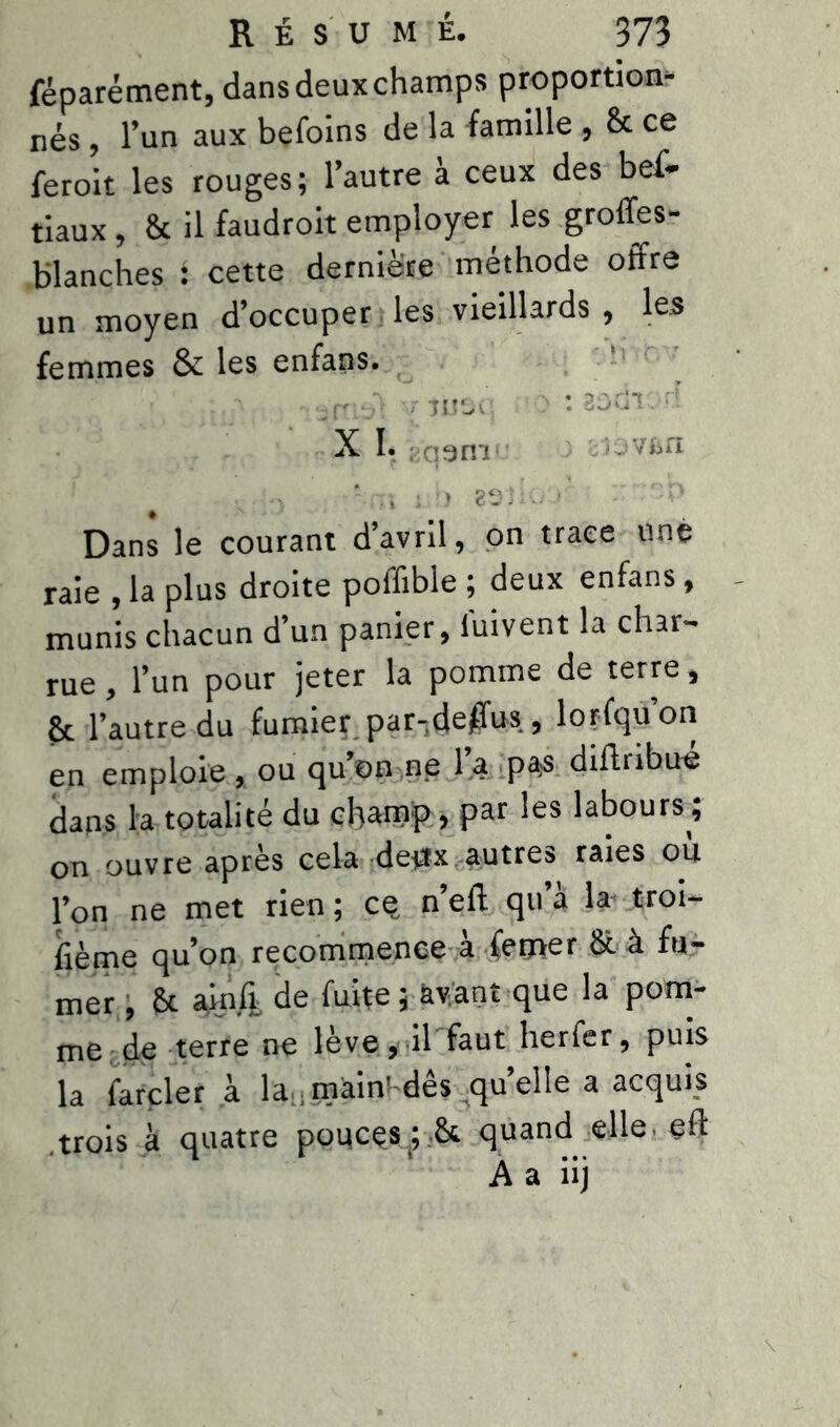 féparément, dans deux champs proportion- nés , l’un aux befoins de la famille , 8c ce ferait les rouges; l’autre à ceux des bef- tiaux, 8c il faudrait employer les groffes- blanches : cette dernière méthode offre un moyen d’occuper les vieillards , les femmes & les enfans. • 7 moi >: aadr. d X I. î qann vBfi N ;•> va i U / Dans le courant d’avril, on trace unè raie , la plus droite poffible ; deux enfans, munis chacun d’un panier, luivent la char- rue , l’un pour jeter la pomme de terre , 8c l’autre du fumiey par-(Jej$us , lorfqu’on en emploie , ou qu’on ne l’a pas diftribué dans la totalité du champ., par les labours; on ouvre après cela deux autres raies ou l’on ne met rien; ce„ n’eft qu’à la- troi- sième qu’on recommence à femer 8c à fu- mer , 8c ainli de fuite; avant que la pom- me de terre ne lève, il faut herfer, puis la farder à la , mainî'dês qu’elle a acquis .trois à quatre pouces(; 8c quand elle eff A a iij