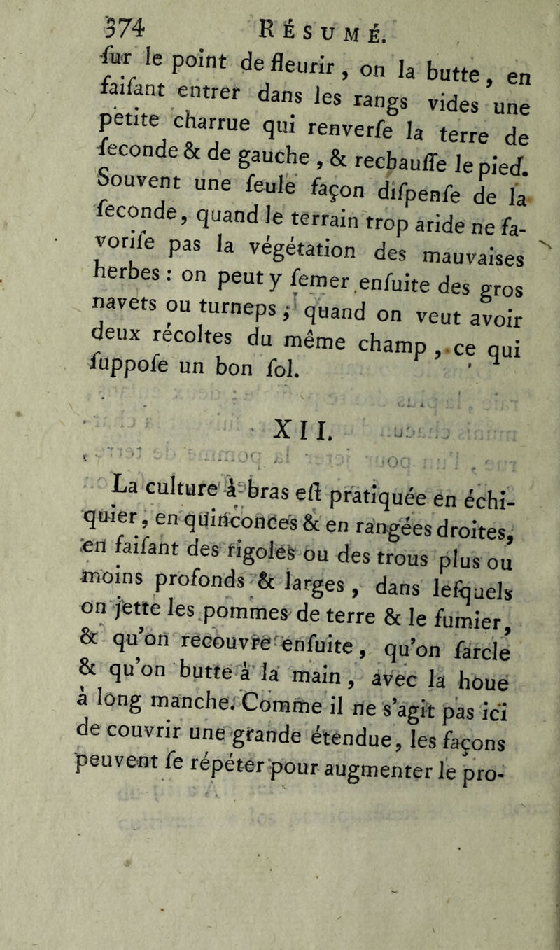 4u;r Iepoînt de fleurir, on la butte, en faifant entrer dans les rangs vides une petite charrue qui renverfe la terre de Seconde & de gauche , & recbauffe le pied Souvent une feule façon d.fpenfe de la fécondé, quand le terrain trop aride ne fa- vorite pas la végétation des mauvaises  herbes: on peut y femer enfuite des gros navets ou turneps • quand on veut avoir deux récoltés du même champ, ce qui fuppofe un bon fol. • ^ XII. tr1' ; >il ; •• •’ (GO ’ O,., i - J V/U- . , .i # • H/ I, J La culture à-bras efl pratiquée en échi- quier en quinconces & en rangées droites, *n faifant des rigoles ou des trous plus ou moins profonds & larges , dans lefquels on jette les pommes de terre & le fumier, & qu’on recouvre enfuite, qu’on farcie’ & qu’on butte à la main, avec la houe a long manche. Comme il ne s’agit pas ici de couvrir une grande étendue, les façons peuvent fe répéter pour augmenter le pro-