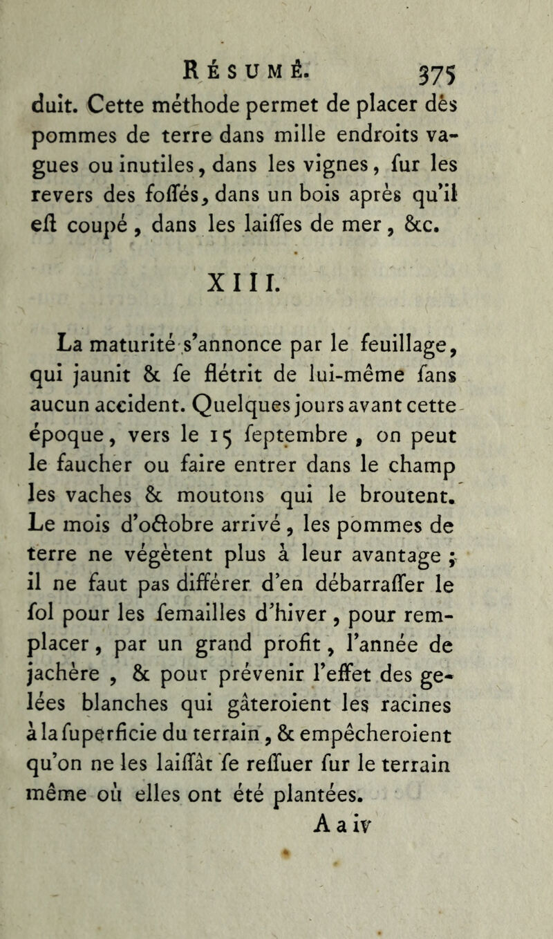 duit. Cette méthode permet de placer dès pommes de terre dans mille endroits va- gues ou inutiles, dans les vignes, fur les revers des fofles,dans un bois après qu’il eft coupé, dans les laides de mer, 8cc. XIII. La maturité s’annonce par le feuillage, qui jaunit 8c fe flétrit de lui-même fans aucun accident. Quelques jours avant cette époque, vers le 15 feptembre , on peut le faucher ou faire entrer dans le champ les vaches 8c moutons qui le broutent. Le mois d’oflobre arrivé , les pommes de terre ne végètent plus à leur avantage ; il ne faut pas différer d’en débarraffer le fol pour les femailles d'hiver , poux rem- placer , par un grand profit, l’année de jachère , 8c pour prévenir l’effet des ge- lées blanches qui gâteroient les racines àlafuperficie du terrain, 8c empêcheroient qu’on ne les laiffât fe refluer fur le terrain même où elles ont été plantées. A a iv