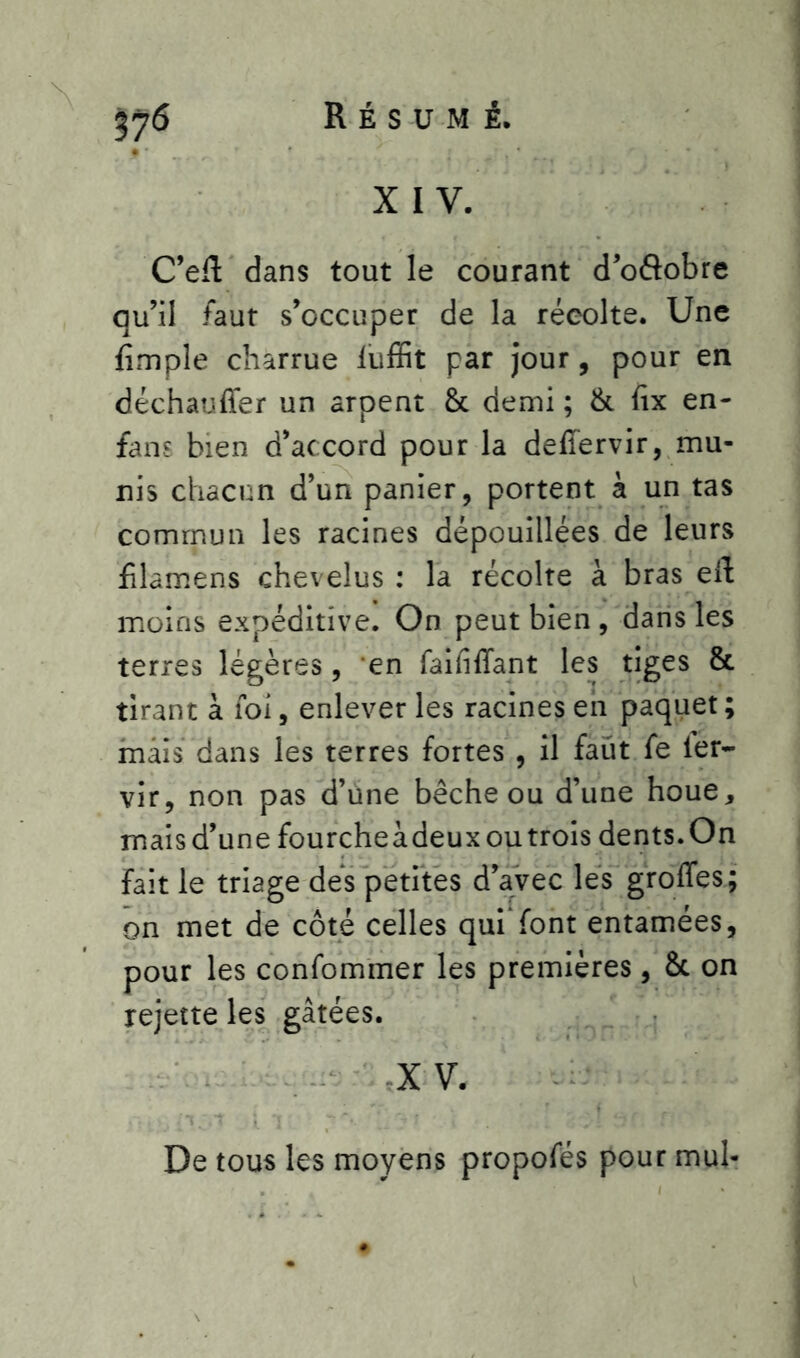 # ' XIV. C’eft dans tout le courant d’oâobre qu’il faut s’occuper de la récolte. Une fimple charrue iuffit par jour, pour en déchauffer un arpent & demi ; & fix en- fans bien d’accord pour la deffervir, mu- nis chacun d’un panier, portent à un tas commun les racines dépouillées de leurs filamens chevelus : la récolte à bras eil: moins expéditive. On peut bien , dans les terres légères, en faififfant les tiges & tirant à foi, enlever les racines en paquet ; mais dans les terres fortes , il faut fe ler- vir, non pas d’une bêche ou d’une houe, maisd’une fourcheàdeuxoutrois dents.On fait le triage des petites d’avec les groffes; on met de côté celles qui'font entamées, pour les confommer les premières, St on rejette les gâtées. X V. De tous les moyens propofés pour mul-
