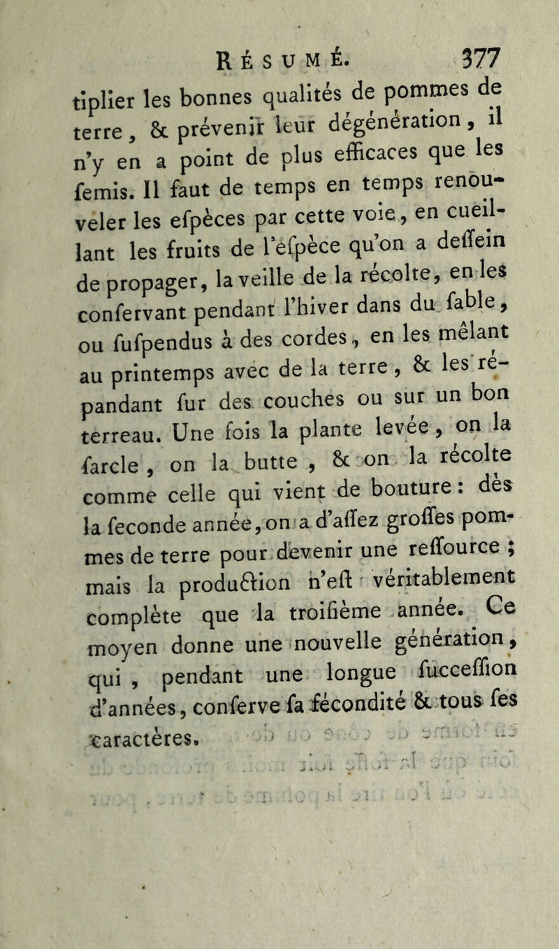 tiplier les bonnes qualités de pommes de terre, St prévenir leur dégénération , il n’y en a point de plus efficaces que les femis. Il faut de temps en temps renou- veler les efpèces par cette voie, en cueil- lant les fruits de l’efpèce qu’on a deffein de propager, la veille de la récolte, en les confervant pendant l’hiver dans du fa le, ou fufpendus à des cordes, en les mêlant au printemps avec de la terre, & les ré- pandant fur des couches ou sur un bon terreau. Une fois la plante levée, on la farcie , on la butte , & on la récolté comme celle qui vient de bouture : dès la fécondé année,on a d’affez greffes pom- mes de terre pour devenir une reffource ; mais la production n’eft véritablement complète que la troifième annee. Ce moyen donne une nouvelle génération , qui , pendant une longue fucceffion d’années, conferve fa fécondité & tous fes caractères. -