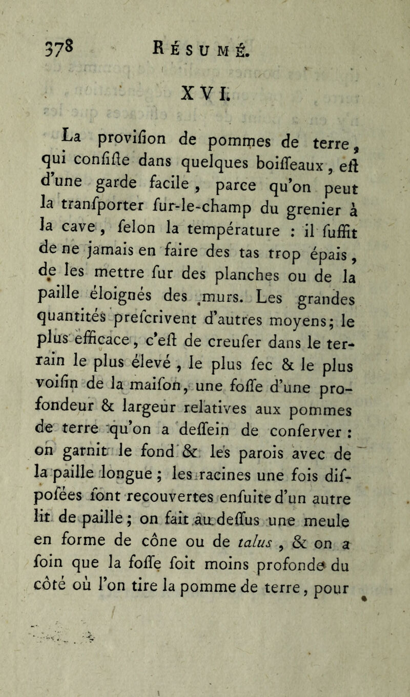 XVIi La provilîon de pommes de terre, qui confiée dans quelques boiffeaux, eft d’une garde facile, parce qu’on peut la tranfporter fur-le-champ du grenier à la cave, félon la température : il ffiffit de ne jamais en faire des tas trop épais, de les mettre fur des planches ou de la paille éloignés des .murs. Les grandes quantités prefcrivent d’autres moyens; le plus efficace, c’eft de creufer dans le ter- rain le plus élevé , le plus fec & le plus voifin de la maifon, une folfe d’une pro- fondeur & largeur relatives aux pommes de terre qu’on a deffein de conferver : on garnit le fond & les parois avec de la paille longue ; les racines une fois dif- pofées font recouvertes enfuite d’un autre lit de paille; on fait audeflùs une meule en forme de cône ou de talus , & on a foin que la foffe foit moins profonde du côté où l’on tire la pomme de terre, pour