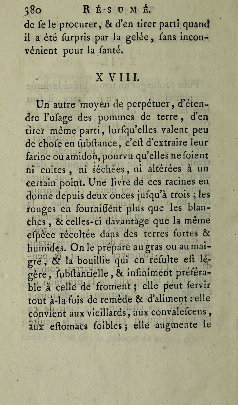 de le le procurer, 8c d’en tirer parti quand il a été furpris par la gelée, fans incon- vénient pour la fanté. XVIII. Un autre ‘moyen de perpétuer, d’éten- dre l’ufage des pommes de terre , d’en tiret même parti, lorfqu’elles valent peu de chofe en fubftance, c’eft d’extraire leur farine ou amidon, pourvu qu’elles ne foient ni cuites, ni séchées, ni altérées à un certain point. Une livre de ces racines en donne depuis deux onces jufqu’à trois ; les rouges en fourniffént plus que les blan- ches , & celles-ci davantage que la même efpèce récoltée dans des terres fortes & humides. On le prépare au gras ou au mai- gre , & ta bouillie qui en réfulte efl lé- gère, fubftantielle, & infiniment préféra- ble à celle de froment; elle peut fervir tout à-la-fois de remède & d’aliment : elle convient aux vieillards, aux convalefcens, aux efiomacs foibles ; elle augmente le