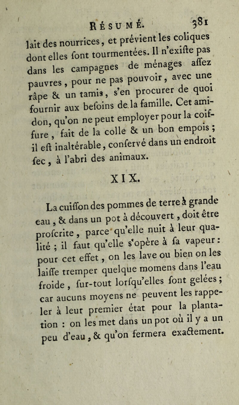 I lait des nourrices, et prévient les coliques dont elles font tourmentées. Il n exifte pa dans les campagnes de ménagés affez pauvres , pour ne pas pouvoir , avec une râpe &. un tamis, s’en procurer de quoi fournir aux befoins de là famille. Cet ami- don, qu’on ne peut employer pour la coif- fure , fait de la colle & un bon empois ; il eft inaltérable, confervé dans un endroit fec, à l’abri des animaux. XIX. • ' . •' ’ l V ' *■■ ■ Lacuiffondes pommes de terre à grande eau, & dans un pot à découvert, doit etre profcrite, parce-quelle nuit à leur qua- lité ; il faut quelle s’opère à fa vapeur : pour cet effet, on les lave ou bien on les laiffe tremper quelque momens dans 1 eau froide , fur-tout lorfqu’elles font gelees ; car aucuns moyens ne peuvent les rappe- ler à leur premier état pour la planta- tion : on les met dans un pot où il y a un peu d’eau, & qu’on fermera exaftement.