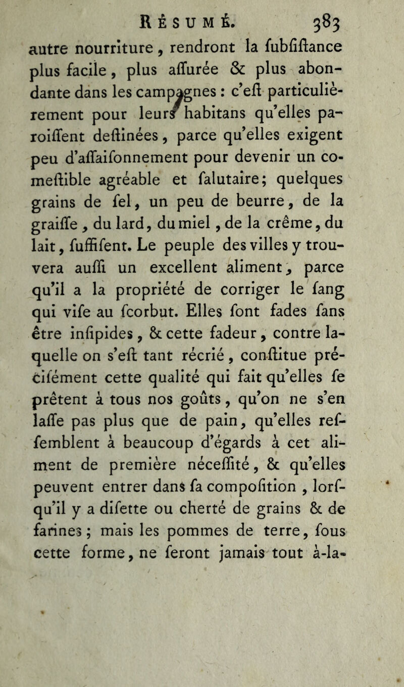 autre nourriture , rendront la fubfiftance plus facile, plus aflurée & plus abon- dante dans les campagnes : c’eft particuliè- rement pour leur£ habitans qu’elles pa- roiffent deftinées, parce qu’elles exigent peu d’affaifonnement pour devenir un co- meftible agréable et falutaire; quelques grains de fel, un peu de beurre, de la graiffe , du lard, du miel, de la crème, du lait, fuffifent. Le peuple des villes y trou- vera auffi un excellent alimenta parce qu’il a la propriété de corriger le fang qui vife au fcorbut. Elles font fades fans être infipides, & cette fadeur, contre la- quelle on s’eft tant récrié, conflitue pré- cifément cette qualité qui fait qu’elles fe prêtent à tous nos goûts, qu’on ne s’en laffe pas plus que de pain, qu’elles ref- femblent à beaucoup d’égards à cet ali- ment de première nécefîité, & qu’elles peuvent entrer dans fa compofition , lors- qu’il y a difette ou cherté de grains & de farines; mais les pommes de terre, fous cette forme, ne feront jamais tout à-la-