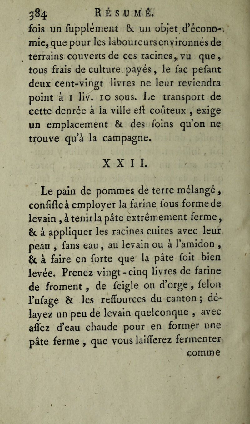fois un fupplément & un objet d’écono-. mie, que pour les laboureurs environnés de terrains couverts de ces racines * vu que, tous frais de culture payés, le fac pefant deux cent-vingt livres ne leur reviendra point à 1 liv. 10 sous. Le transport de cette denrée à la ville eft coûteux , exige un emplacement & des foins qu’on ne trouve qu’à la campagne. XXII. Le pain de pommes de terre mélangé, confifteà employer la farine fous forme de levain , à tenir la pâte extrêmement ferme, &. à appliquer les racines cuites avec leur peau , fans eau , au levain ou à l’amidon , & à faire en forte que la pâte foit bien levée. Prenez vingt-cinq livres de farine de froment, de feigle ou d’orge, félon l’ufage & les reffources du canton ; dé- layez un peu de levain quelconque , avec allez d’eau chaude pour en former une pâte ferme , que vous laiffcrez fermenter comme