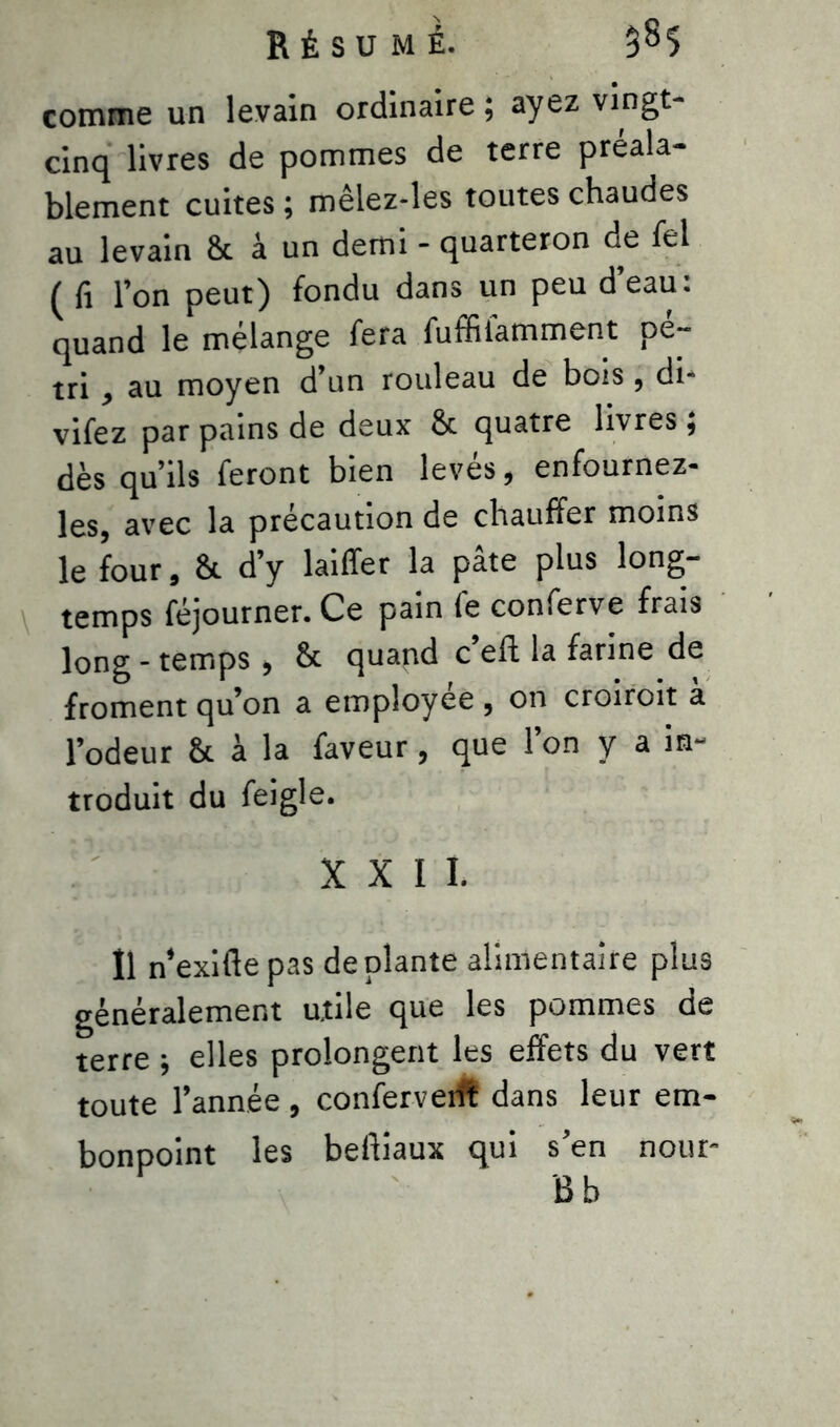 comme un levain ordinaire ; ayez vingt- cinq livres de pommes de terre préala- blement cuites ; mêlez-les toutes chaudes au levain & à un demi - quarteron de fel ( fi l’on peut) fondu dans un peu d eau. quand le mélange fera fuffiiamment pé- tri , au moyen d’un rouleau de bois, di- vifez par pains de deux 8c quatre livres ; dès qu’ils feront bien levés, enfournez- les, avec la précaution de chauffer moins le four, 8c d’y laiffer la pâte plus long- temps féjourner. Ce pain fe conferve frais long - temps , 8c quand c eft la farine de froment qu’on a employée , on croiroit a l’odeur 8c à la faveur, que l’on y a in- troduit du feigle. XXII. Il n’exifle pas déplanté alimentaire plus généralement utile que les pommes de terre ; elles prolongent les effets du vert toute l’année , confervedt dans leur em- bonpoint les beftiaux qui s’en nour- Bb