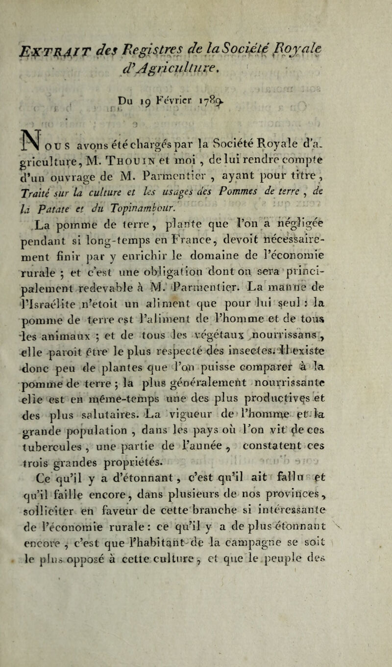 Extrait des Registres de la Société Royale d’Agriculture. Du 19 Février 1789. N[ ou s avons été chargés par la Société Royale d'a. griculture, M. Th ou in et moi , de lui rendre compte d’un ouvrage de M. Parmentier, ayant pour titre, Traité sur la culture et les usages des Pommes de terre , de la Patate et du Topinambour. La pomme de terre, plante que l’on a négligée pendant si long-temps en France, devoit nécessaire- ment finir par y enrichir le domaine de l’économie rurale; et c’est une obligation dont on sera princi- palement redevable à M. Parmentier. La manne de l’Israélite n’etoit un aliment que pour lui seul: la pomme de terre est l’aliment de l’homme et de tous •les animaux ; et de tous les végétaux nourrissans , elle paroît être le plus respecté dés insectes;“ihexiste donc peu de plantes que l’on puisse comparer à la pomme de terre ; la plus généralement nourrissante elle est en même-temps une des plus productives et des plus salutaires. La vigueur de l’homme et-la grande population , dans les pays où l’on vît $e ces tubercules , une partie de l’année , constatent ces trois grandes propriétés. Ce qu’il y a d’étonnant, c’est qu’il ait fallu et qu’il faille encore, dans plusieurs de nos provinces, solliciter en faveur de cette branche si intéressante de l’économie rurale: ce qu’il y a de plusétbnnant encore , c’est que l’habitant-de la campagne se soit le plus opposé à cette culture, et que le.peuple des