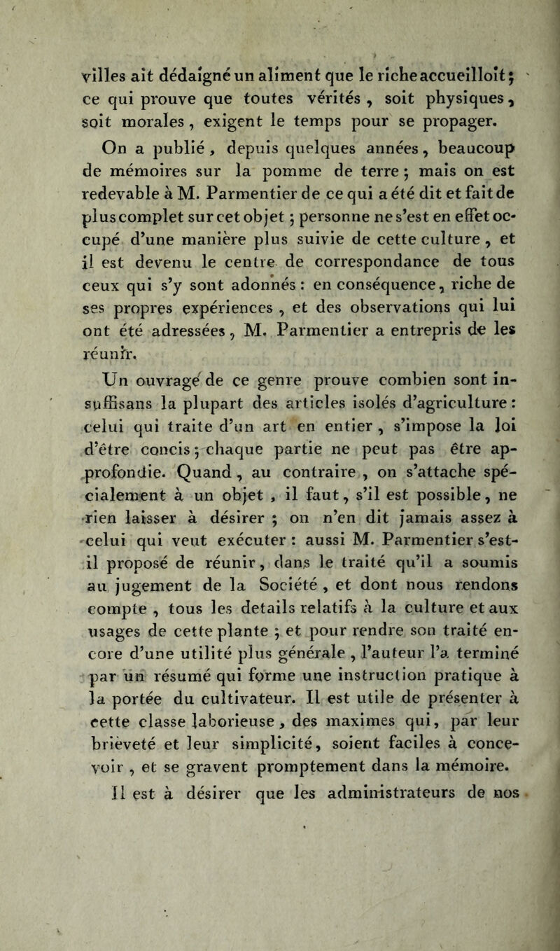 villes ait dédaigné un aliment que le riche accueilloît; ce qui prouve que toutes vérités , soit physiques, soit morales , exigent le temps pour se propager. On a publié, depuis quelques années, beaucoup de mémoires sur la pomme de terre ; mais on est redevable à M. Parmentier de ce qui a été dit et fait de plus complet sur cet objet 5 personne ne s’est en effet oc- cupé d’une manière plus suivie de cette culture, et il est devenu le centre de correspondance de tous ceux qui s’y sont adonnés : en conséquence, riche de ses propres expériences , et des observations qui lui ont été adressées, M. Parmentier a entrepris de les réunir. Un ouvragé de ce genre prouve combien sont in- spffisans la plupart des articles isolés d’agriculture: celui qui traite d’un art en entier , s’impose la loi d’être concis 5 chaque partie ne peut pas être ap- profondie. Quand, au contraire , on s’attache spé- cialement à un objet , il faut, s’il est possible, ne rien laisser à désirer ; 011 n’en dit jamais assez à •celui qui veut exécuter: aussi M. Parmentier s’est- il proposé de réunir, dans le traité qu’il a soumis au jugement de la Société , et dont nous rendons compte , tous les details relatifs à la culture et aux usages de cette plante 5 et pour rendre son traité en- core d’une utilité plus générale , l’auteur l’a terminé par un résumé qui forme une instruction pratique à la portée du cultivateur. Il est utile de présenter à cette classe laborieuse, des maximes qui, par leur brièveté et leur simplicité, soient faciles à conce- voir , et se gravent promptement dans la mémoire. Il est à désirer que les administrateurs de nos