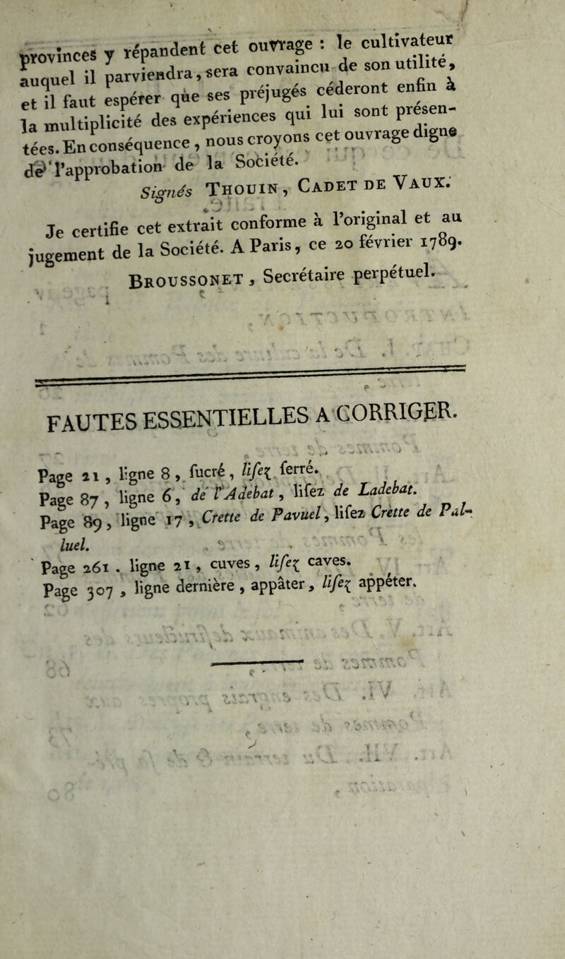 provinces y répandent Cet ouvrage : le cultivateur auquel il parviendra, sera convaincu de son utilité, -, f t espérer que ses préjugés céderont enfin à la multiplicité des expériences qui lui sont présen- tées. En conséquence, nous croyons cet ouvrage digne de?' l’approbation de la Sofciété. Signés Thouin, Cadet de Vaux. Je certifie cet extrait conforme à l’original et au jugement de la Société. A Paris, ce zo février 1789. Broussonet , Secrétaire perpétuel. c FAUTES ESSENTIELLES A CORRIGER- Page î 1, ligne 8 , fucré, lifi{ ferré. Page 87 , ligne 6, de tAdebat, liiez de Ladebat Page 89 , ligne 17 , Crette de Pavuel,\i(ei Crette de PJ- luel. Page 261 . ligne 21 , cuves, life{ caves, page 307 , ligne dernière , appâter, life{ appéter.
