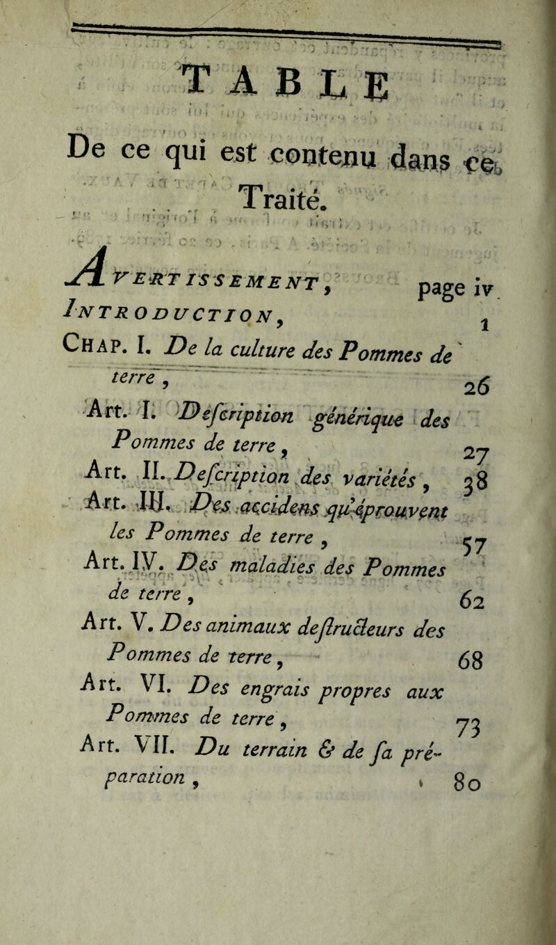 3 .'o j table fl.» De ce qui est contenu dan? ee, Traité. Cf T. '* a •Ç--L1 ^Lvertissement, page iv Intro duction , j Ch A p. I. De la culture des Pommes de terre, 2g Art. I. Defeription générique des Pommes de terre, Art. II. Description des variétés , 38 Art. IU. Des .accidens tquAprouyent les Pommes de terre , ej Art. IV. Des maladies des Pommes de terre, fa Art. V. Des animaux defirucleurs des Pommes de terre, 68 Art. VI. Des engrais propres aux Pommes de terre , yj Art. VII. Du terrain & de fa pré- paration , , go