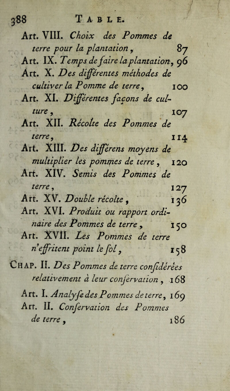 388 Table. Art. VIII. Choix des Pommes de terre pour la plantation , 87 Art. IX. J'emps de faire laplantation, 96 Art. X. Des différentes méthodes de cultiver la Pomme de terre, 100 Art. XI. Différentes façons de cul- ture , 107 Art. XII. Récolte des Pommes de terre, H4 Art. XIII. Des différens moyens de multiplier les pommes de terre , 120 Art. XIV. Semis des Pommes de terre, 127 Art. XV. Double récolte , 136 Art. XVI. Produit ou rapport ordi- naire des Pommes de terre , 150 Art. XVII. Les Pommes de terre n effritent point le fol, 158 Ch AP. II. Des Pommes de terre confdérêes relativement à leur conjervation , 168 Art. I. Analyfe des Pommes de terre, 16g Arr. II. Confervation des Pommes de terre, 186