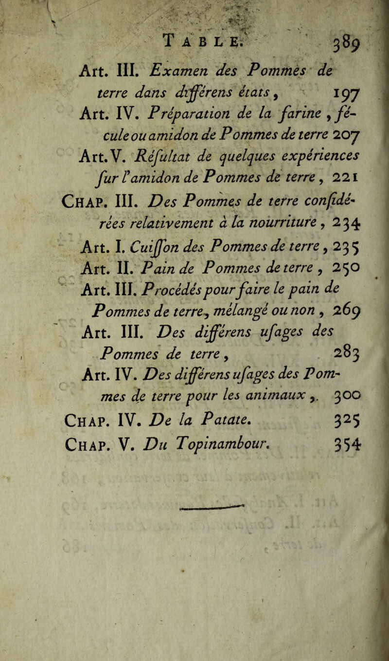 Art. III. Examen des Pommes de terre dans différens états 9 197 Art. IV. P réparation de la farine , fé- cule ou amidon de Pommes de terre 2oy Art.V. Réfultat de quelques expériences fur l'amidon de Pommes de terre , 221 CHAP. III. Des Pommes de terre confidé- rées relativement à la nourriture ,234 Art. I. Cuiffon des Pommes de terre, 23 5 Art. II. Pain de Pommes de terre , 250 Art. III. Procédés pour faire le pain de Pommes de terre9 mélangé ou non 9 269 Art. III. Des différens ufages des Pommes de terre , 283 Art. IV. Des différens ufages des Pom- mes de terre pour les animaux 300 ChàP. IV. De la Patate. 325