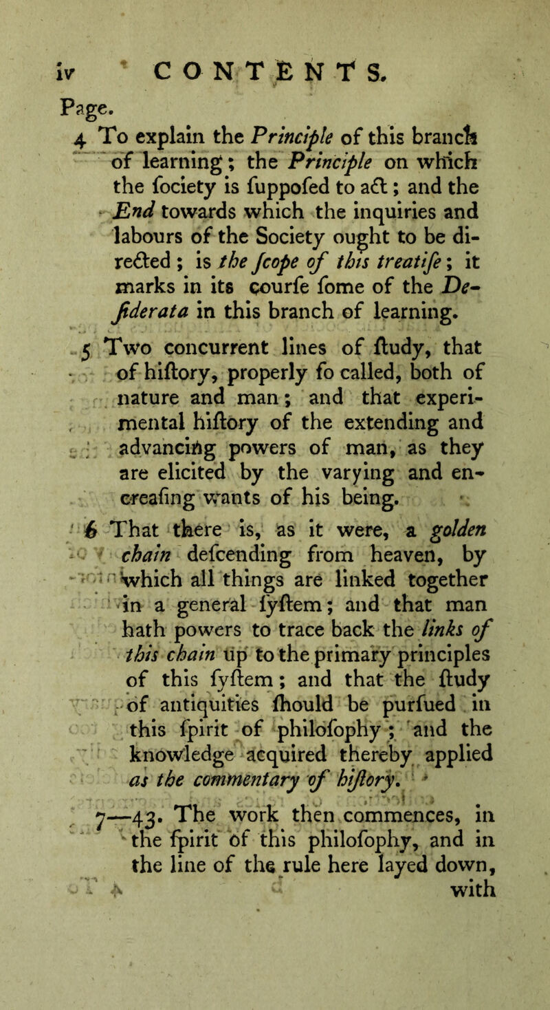 iv ^ CONTENTS. 4 To explain the Principle of this branch “ ^ of learning; the Principle on which the fociety is fuppofed to aft; and the H End towards which the inquiries and labours of the Society ought to be di- refted ; is the Jcope of this treatife; it marks in its Qourfe fome of the Jiderata in this branch of learning. 5 Two concurrent lines of ftudy, that of hiftory, properly fo called, both of nature and man; and that experi- mental hiftory of the extending and ^ ; advancing powers of man, as they are elicited by the varying and en- ereafing wants of his being. • 6 That there ‘ is, as it were, a golden ' chain defcendlng from heaven, by n J^hich all things are linked together ''in a general lyftem; and-that man hath powers to trace back the links of this chain tip to the primary principles of this fyftern; and that the ftudy ; ' of antiquities fhould be purfued in this fpirit of phlldfophy) and the V' know'ledge acquired thereby applied as the commentary of hi/lqrf ' ' 7~43* The work then commences, In  the fpirit bf this philofophy, and in the line of the rule here layed down, ^ with