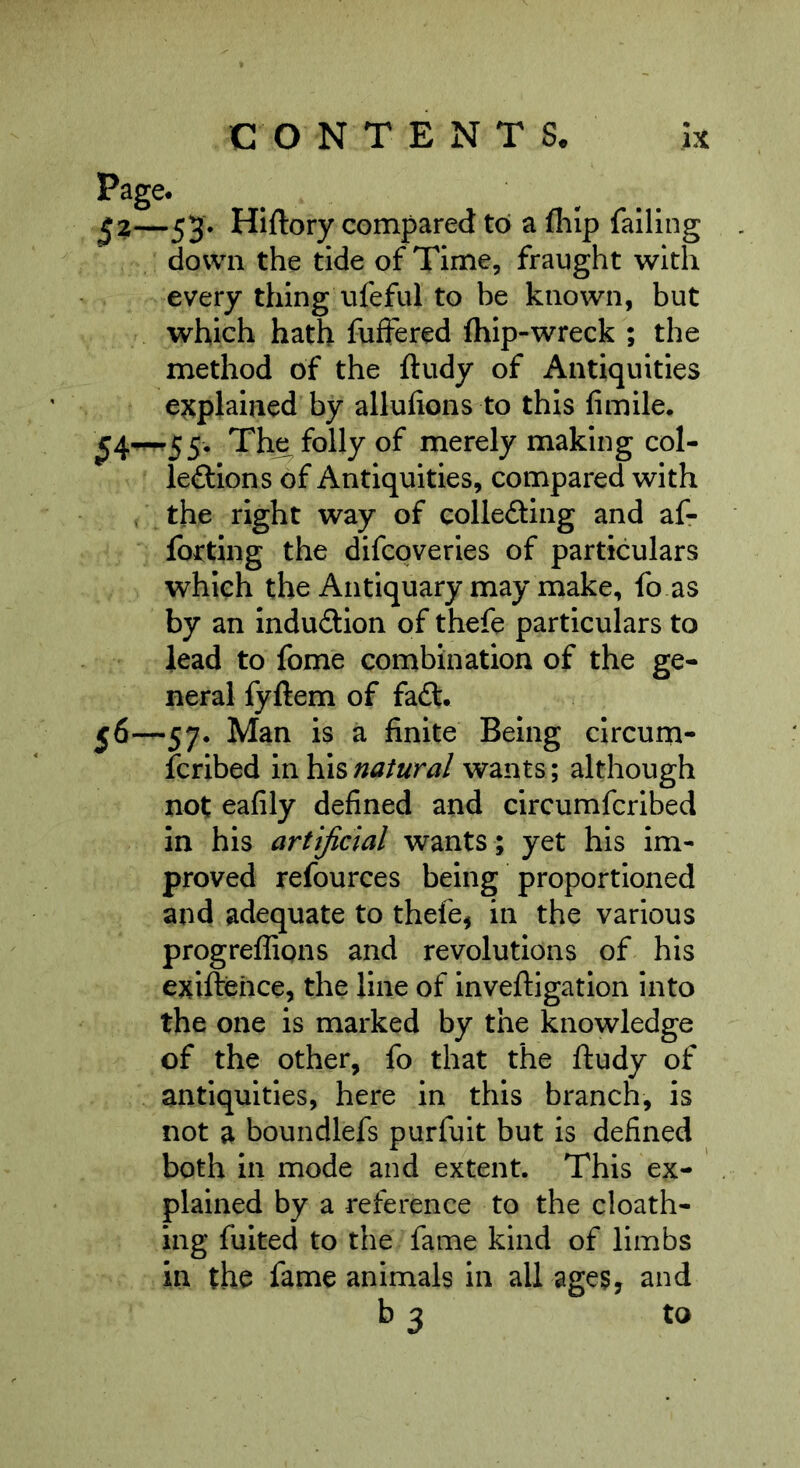 Page* ^2—53* Hlftory compared toi a fiilp failing down the tide of Time, fraught with every thing ufeful to be known, but which hath fufFered Ihip-wreck ; the method of the ftudy of Antiquities explained by alluhons to this fimile. Th^ folly of merely making col- leftions of Antiquities, compared with . the right way of collefting and af- fottlng the difcoveries of particulars which the Antiquary may make, fo as by an Induilion of thefe particulars to lead to fome combination of the ge- neral fyftem of fa£l, 56—57. Man is a finite Being circum- fcribed natural wants; although not eafily defined and circumfcribed in his artificial wants ; yet his im- proved refources being proportioned and adequate to thefe, in the various progreflipns and revolutions of his exiftehce, the line of inveftigation into the one is marked by the knowledge of the other, fo that the ftudy of antiquities, here in this branch, is not a boundlefs purfuit but is defined both in mode and extent. This ex- plained by a reference to the cloath- ing fuited to the fame kind of limbs in the fame animals in all ages, and b 3 to