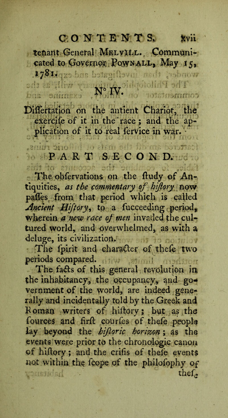 tenant General MelvXLl., Communi- cated to Governp^ Pqwnall, May 15, Dilfprtation on the antient Chariot, the exercife of it in the race ; and the ap- plication of it to real fervice in war. • P A R T SEC O N D. The obfervations on the ftudy of An- tiquities, as the comnientary of hijory novi pafles^ from that period which is called Ancient Hjftory^ tp a fucceeding period^ wherein a new race of men invaded the cul- tured world, and overwhelmedj as with a deluge, its civilization. The fpirit and character of thefe two periods compared. The fadls of this general revolution in the inhabitancy, the occupancy, and go^ vernment of the world, are Indeed gene- rally and incidentally told by the Greek and Koman writers of hlftory; but as tho fources and firft courfes of thefe people lay beyond the hifiortc horizon; as the events were prior to the chronologic canon of hlftory; and the crifis of thefe events not within the fcope of the philofophy of thefe