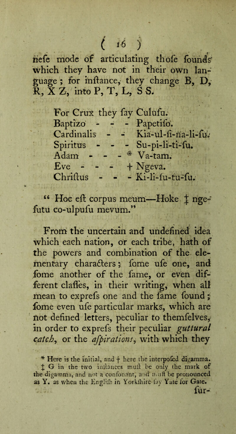 ( j’ iiefc mode of articulating thofe founds' which they have not in their own lan- guage ; for inftance,- they change B, Dy R, XZ, intoP, T, L, S S. For Cru± they fay Gulufu.' Baptizo - - - Papetifo’. Cardinalls - - Kia-ul-fi-na-li-fii' Spiritus - - - Su-pi-li-ti-fu. Adam - - - ^ Va-tam. Eve - - - f Ngeva. Chrlftus - - - Ki-li-fu-tu-fu.' Hoe eft corpus meurii—Hoke J nge- futu co-ulpufu mevum.” Froni the uncertain and undefined Idea which each nation, or each tribe, hath of the powers and combination of the ele- mentary eharadlers; fome ufe one, and fome another of the fame, or even dif- ferent clafles, in their writing, when all mean to exprefs one and the fame found; fome even ufe particular marks^, which are not defined letters, peculiar to themfelves, in order to exprefs their peculiar guttural catchy or the afpirations^ with which they * Here is the initial, and f here the Interpofed digamma. G in the two inlbnccs mull; be only the mark of the digamma, and not a confonanr, and mall be pronounced as y* as when the Englib in Yorklhire i\\y Yate for Gate. fur-