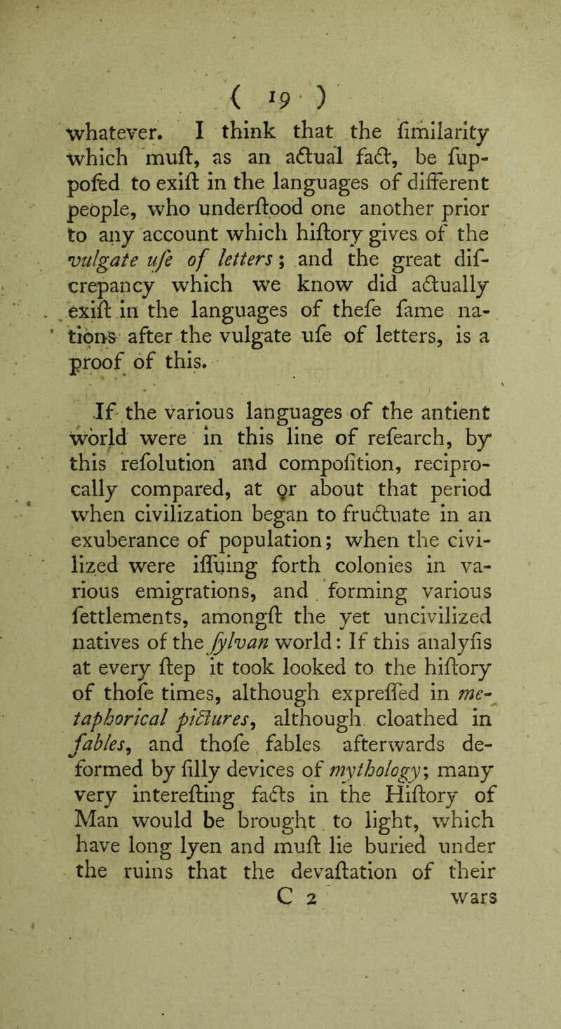 < ^9 ) whatever. I think that the fimliarity which as an aftual fad, be fup- pofed to exift in the languages of different people, who underftood one another prior to any account which hiftory gives of the Vulgate ufe of letters; and the great dif- crepancy which we know did adually ^ exift in the languages of thefe fame na-. ‘ tipns after the vulgate ufe of letters, is a proof of this. •If the various languages of the antient world were in this line of refearch, by this refolution and compofition, recipro- cally compared, at or about that period when civilization began to fruduate in an exuberance of population; when the civi- lized were ifl'uing forth colonies in va- rious emigrations, and forming various fettlements, amongft the yet uncivilized natives of the Jylvan world: If this analyfis at every ftep it took looked to the hiftory of thofe times, although exprefled in me- taphorical piEiures^ although, cloathed in fables^ and thofe fables afterwards de- formed by filly devices of mythology^ many very interefting fads in the Hiftory of Man would be brought. to light, which have long lyen and muft lie buried under the ruins that the devaftation of their C 2 wars