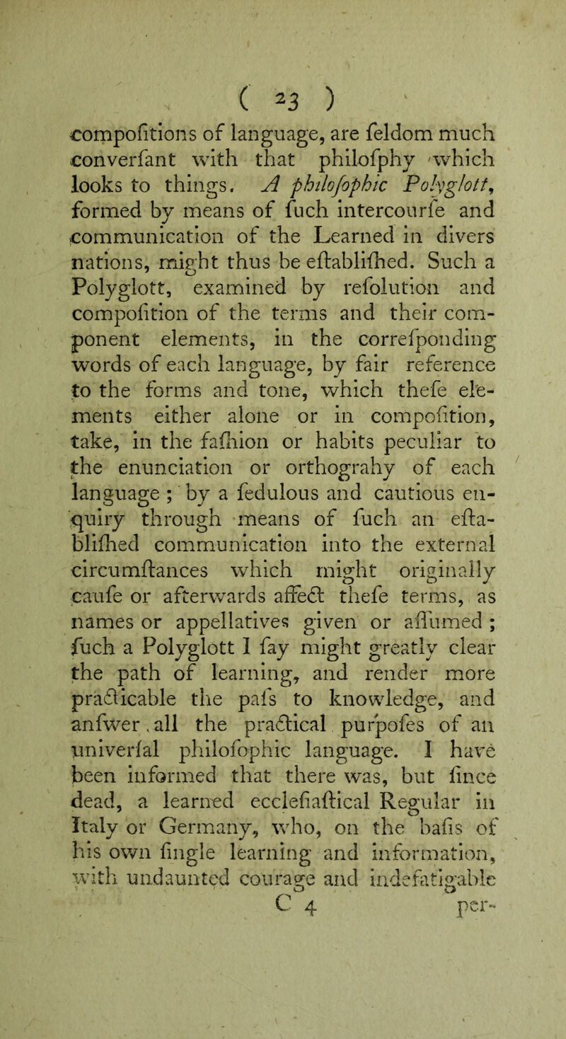 compofitions of language, are feldom much converfant with that philofphy 'which looks to things. A philofophic Polvglott^ formed by means of fuch intercourfe and communication of the Learned in divers nations, mipht thus be eftablifhed. Such a Polyglott, examined by refolution and compolition of the terms and their com- ponent elements, in the correfponding words of each language, by fair reference to the forms and tone, which thefe ele- ments either alone or in compofition, take, in the fafliion or habits peculiar to the enunciation or orthograhy of each language ; by a fedulous and cautious en- quiry through means of fuch an efta- bliflied communication into the external circumftances which might originally caufe or afterwards affeft thefe terms, as names or appellatives given or afllimed ; fuch a Polyglott I fay might greatly clear the path of learning, and render more praflicable the pafs to knowledge, and anfwer,all the pradlical pufpofes of an iiniverlal philofophic language. I have been informed that there was, but fince dead, a learned ecclefiaftical Regular in Italy or Germany, who, on the bafis of hiS own fingle learning and information, with undaunted courag^e and iadenttlg;able O o