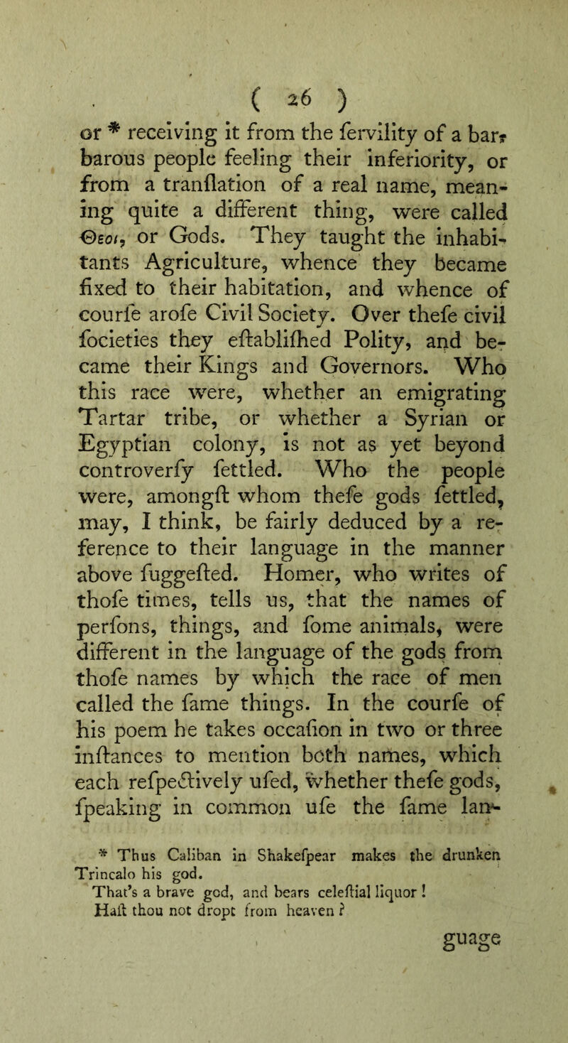 or * receiving It from the fei*vlllty of a bar? barons people feeling their inferiority, or from a tranflation of a real name, mean- ing quite a different thing, were called Oeo/, or Gods. They taught the inhabi- tants Agriculture, whence they became fixed to their habitation, and whence of courfe arofe Civil Society. Over thefe civil focleties they eftablifhed Polity, and be? came their Kings and Governors. Who this race were, whether an emigrating Tartar tribe, or whether a Syrian or Egyptian colony, is not as yet beyond controverfy fettled. Who the people were, amongft whom thefe gods fettled, may, I think, be fairly deduced by a re- ference to their language in the manner above fuggefted. Homer, who writes of thofe times, tells us, that the names of perfons, things, and fome animals, were different in the language of the gods from thofe names by which the race of men called the fame things. In the courfc of his poem he takes occafion In two or three Inftances to mention both names, which each refpevSilvely ufed, whether thefe gods, fpeaking in common ufe the fame lan^ * Thus Caliban in Shakefpear makes the drunken Trincalo his god. That’s a brave god, and hears celeflial liquor ! Hail thou not dropc from heaven ? guage