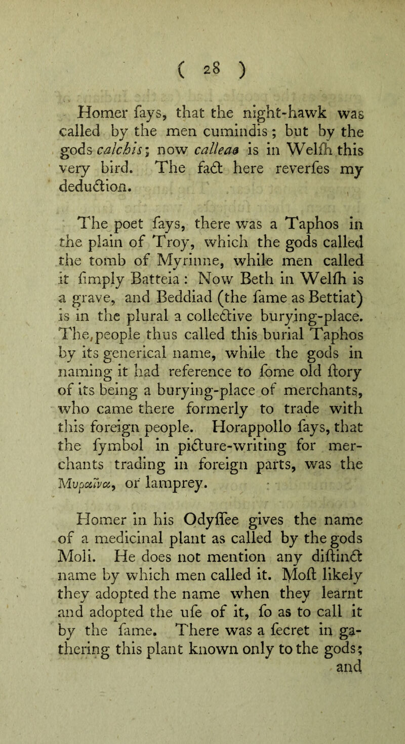 Homer fays, that the night-hawk was called by the men cumlndis; but by the gods calchh\ now callea$ is in Welfli this very bird. The fa6t here reverfes my deduct ion. The poet fays, there was a Taphos In the plain of Troy, which the gods called the tomb of Myrinne, while men called it limply Batteia : Now Beth in Wellh is a grave, and Beddiad (the fame as Bettiat) is in the plural a colleftive burying-place. The,people thus called this burial Taphos by its generical name, while the gods in naming it had reference to fome old ftory of its being a burying-place of merchants, who came there formerly to trade with this foreign people. Horappollo fays, that the fymbol in piclure-writing for mer- chants trading in foreign parts, was the Mupc/Jm^ or lamprey. Homer in his Odyffee gives the name of a medicinal plant as called by the gods Moli. He does not mention any diftinft name by which men called it. ]\loft likely they adopted the name when they learnt and adopted the ufe of it, fo as to call it by the fame. There was a fecret in ga- thering this plant known only to the gods;