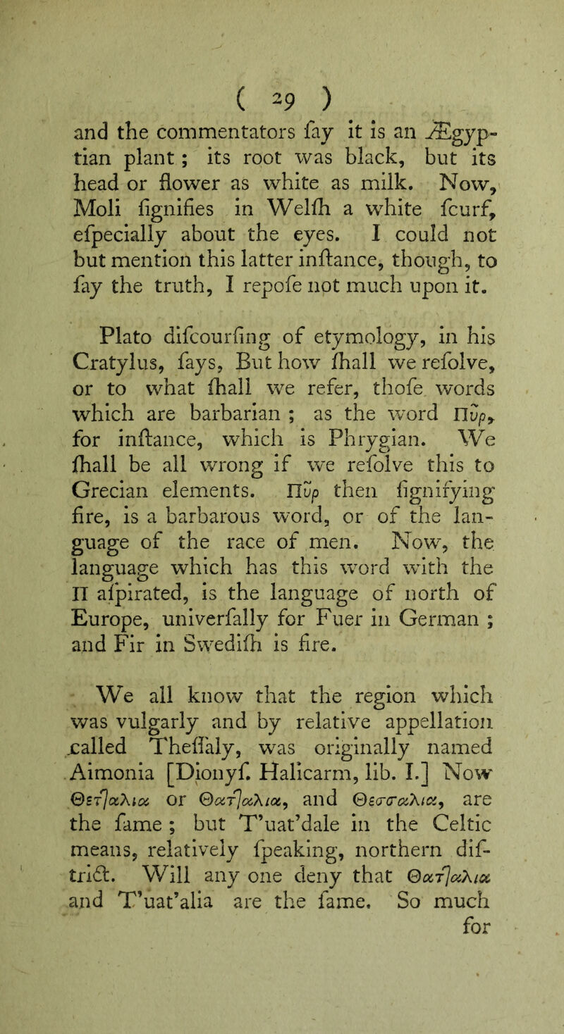 and the commentators fay It Is an Egyp- tian plant; its root was black, but its head or flower as white as milk. Now, Moll fignifies In Welfh a white fcurf, efpeclally about the eyes. I could not but mention this latter inftance, though, to fay the truth, I repofe not much upon it. Plato dlfcourfing of etymology, in his Cratylus, fays, But how fhall we refolve, or to what fhall we refer, thofe words which are barbarian ; as the word nSp, for inftance, which is Phrygian. We ftiall be all wrong if we refolve this to Grecian elements. IIup then fignifying fire, is a barbarous word, or of the lan- guage of the race of men. Now, the language which has this word wdth the n afpirated, Is the language of north of Europe, univerfally for Fuer in German ; and Fir in Swedifti is fire. We all know that the region which was vulgarly and by relative appellation .called Theflaly, was originally named Aimonla [Dionyf. Halicarm, lib. I.] Now SsTj(xXtoi or and 0£cr(7(%A/ci;, are the fame ; but T’uat’dale In the Celtic means, relatively fpeaking, northern dif- trift. Will any one deny that ©cicTlcy.Xicc and T’uat’alla are the fame. So much for