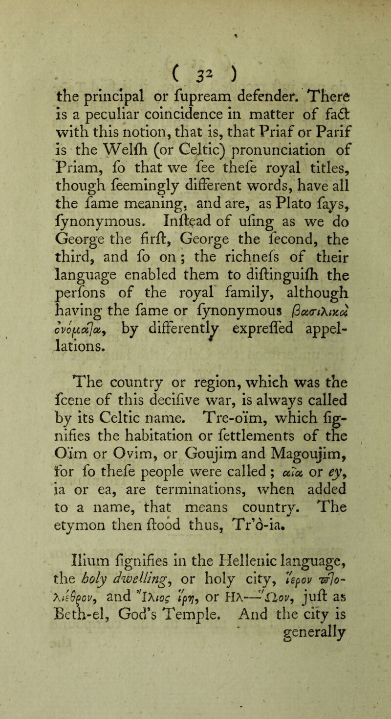 ( 3^ ) the principal or fupream defender. There is a peculiar coincidence In matter of fait with this notion, that is, that Priaf or Parif is the Welfh (or Celtic) pronunciation of Priam, fo that we fee thefe royal titles, though feemlngly different words, have all the fame meaning, and are, as Plato fays, fynonymous. Inftead of uling as we do George the firft, George the fecond, the third, and fo on; the rlchnefs of their language enabled them to diftihguifh the perfons of the royal family, although having the fame or fynonymous (3o^<nXiKci by differently expreffed appel- lations. The country or region, which was the fcene of this decifive war, is always called by its Celtic name. Tre-oim, which fig- nifies the habitation or fettlements of the Oim or Ovim, or Goujim and Magoujim, for fo thefe people were called ; uToi, or ey^ ia or ea, are terminations, when added to a name, that means country. The etymon then flood thus, Tr’6-ia, Ilium lignlfies In the Hellenic language, the ^oly dwellings or holy city, and 'iXtog or HA-—as Bcth-el, God’s Temple. And the city is generally