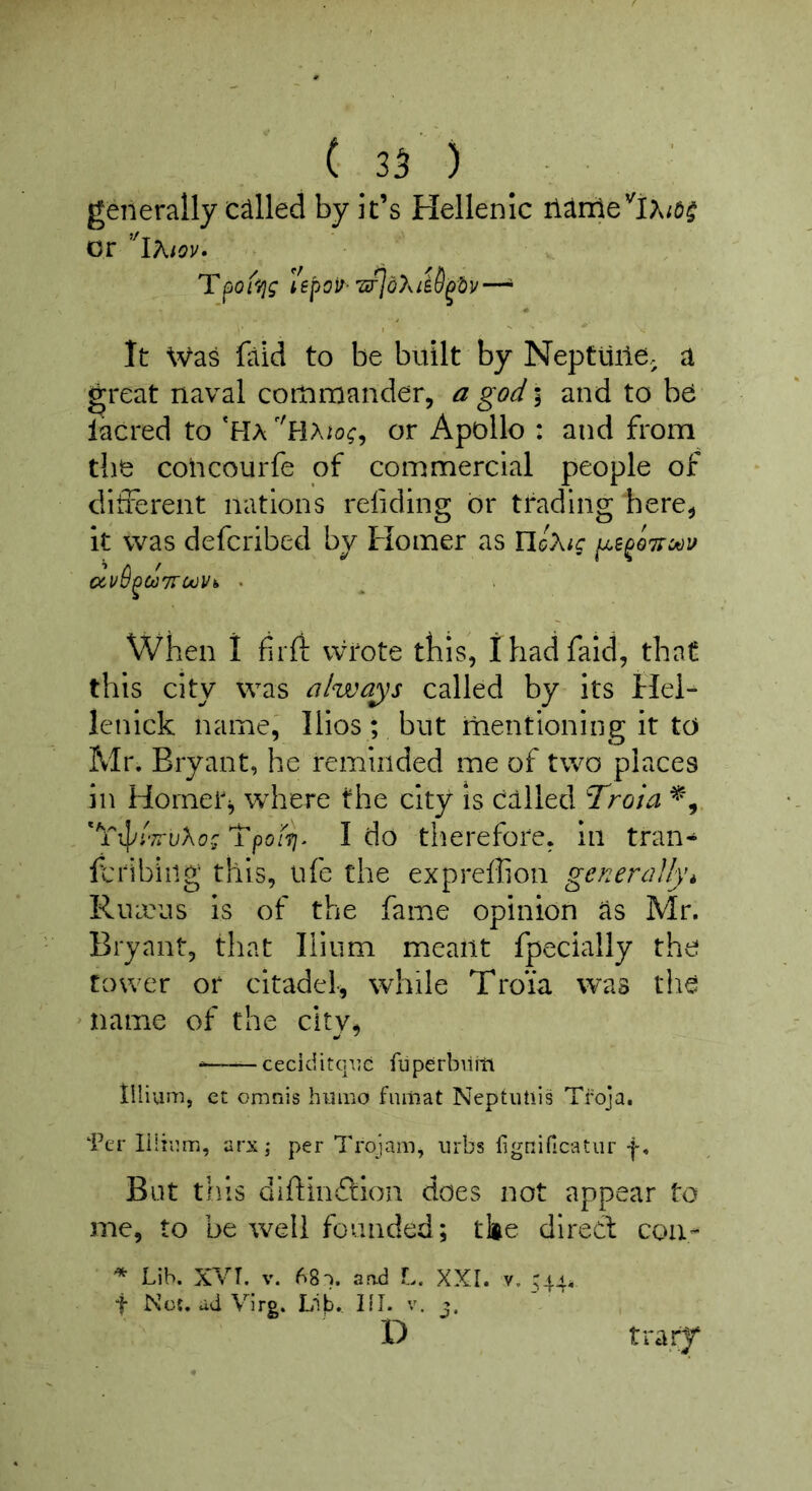 generally called by it’s Hellenic ilJlnle^iA/d^ or ’'iKiov- Tfjoi^/jg I'epoir- 7tfjd)^ie8^dv—^ It Was faid to be built by Neptiiiie. a 'great naval commander, a god % and to be lacred to *Ha or Apollo : and from the coiicourfe of commercial people of different nations reliding or trading here, it was defcribed by Homer as IlcA/c When I fil'd: vvrote this, 1 had faid, that this city was alwa^^s called by its Ilei- lenlck name, lllos; but mentioning it to Mr. Bryant, he reminded me of two places in Homer, where the city is called T^roia 'Tpon)- I do therefore, in tran^ fcribiiig this, life the exprefhon generally^ Ruieus is of the fame opinion as Mr. Bryant, that Ilium meant fpecially the tower or citadel, while Troia was the ^ name of the city, * — ceciditcpjc fuperbiiitt tilium, ct omnis huiFiO fnmat Neptutiis Tfoja. ‘Per liiiiMri, arx; per Trqjam, iirbs Hgnificatiir f. But tills diftinfliioii does not appear to me, to be well founded; tke direct con- ^ Lib. XVT. V. 68). and L. XXI. v. ^44^ t Not, dd Vlrg. Lib, III. v. X) tra.rj