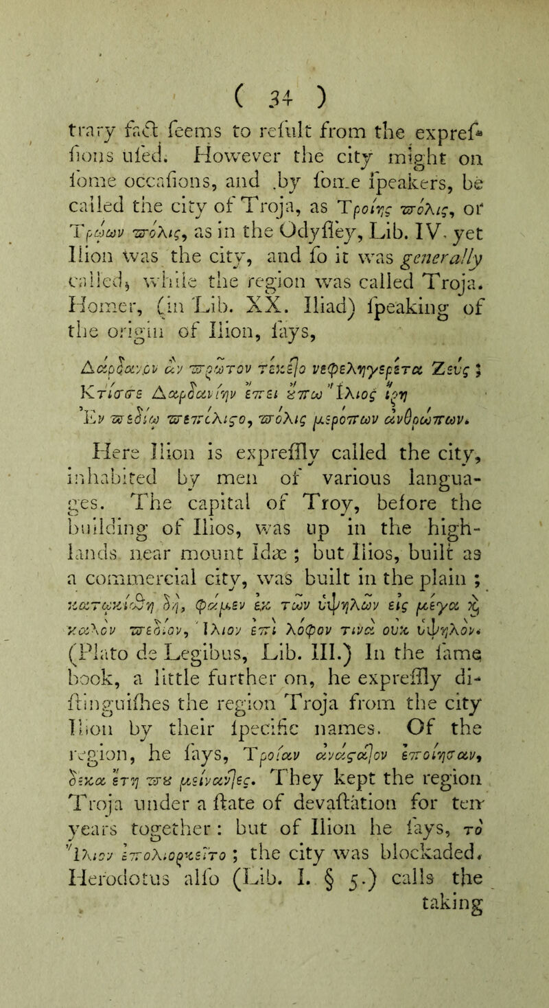 trary fa6l feems to refillt from the expref* fjoiis ufecl. However the city might oil lome occafions, and .by fon.e fpeakers, be called the city of Troja, as Tpor/jg lu-cXig, or zroXt;^ as in the Odyfley, Lib. I yet liion was the city, and fo it was generally called^ while the region was called Troja. Homer, (in Lib. XX. Iliad) fpeaking of the origin of liion, fays, d^cryloL'jpv uv re^fjo vs(psX7}yspiTct Zevg I KriWs Axp^ciiiTjv ETTSi ll7rcAj‘'iXtog i^vj 'sc-£i5'/y wiTTcXigo^ sroXig ^spoTTcov dvSpooTTcov^ Here liion is expi^eiHy called the city, i!'! habited by men of various langua- ges. The capital of Troy, before the building of Ilios, was up in the high- lands near mount Idas ; but liios, built as a commercial city, was built in the plain ; •ioiTccyJrB''/} (papt^Bv e,z tuov hT^JVjX^oy Big f/,Bycc ;>cj Koi\ov zinolav^ 'iXioy btti Xopov ovx (Plato de Legibiis, Lib. III.) In the fime book, a little further on, he exprefily di- iling'uhhes the region Troja from the city Ilion by their Ipecifc names. Of the ivgion, he fays, Tpoiav aytzgc^jov l7roi7jJa,Uf ozTcoc sTi'j vjy ptilvccyjBc. They kept the region Troja under a ftate of devaftation for teir years top'ether: but of liion he lays, ro '^iXioy hroXiopKBi’ro; the city was blockaded. Herodotus alfo (Lib. 1. § 5.) calls the taking