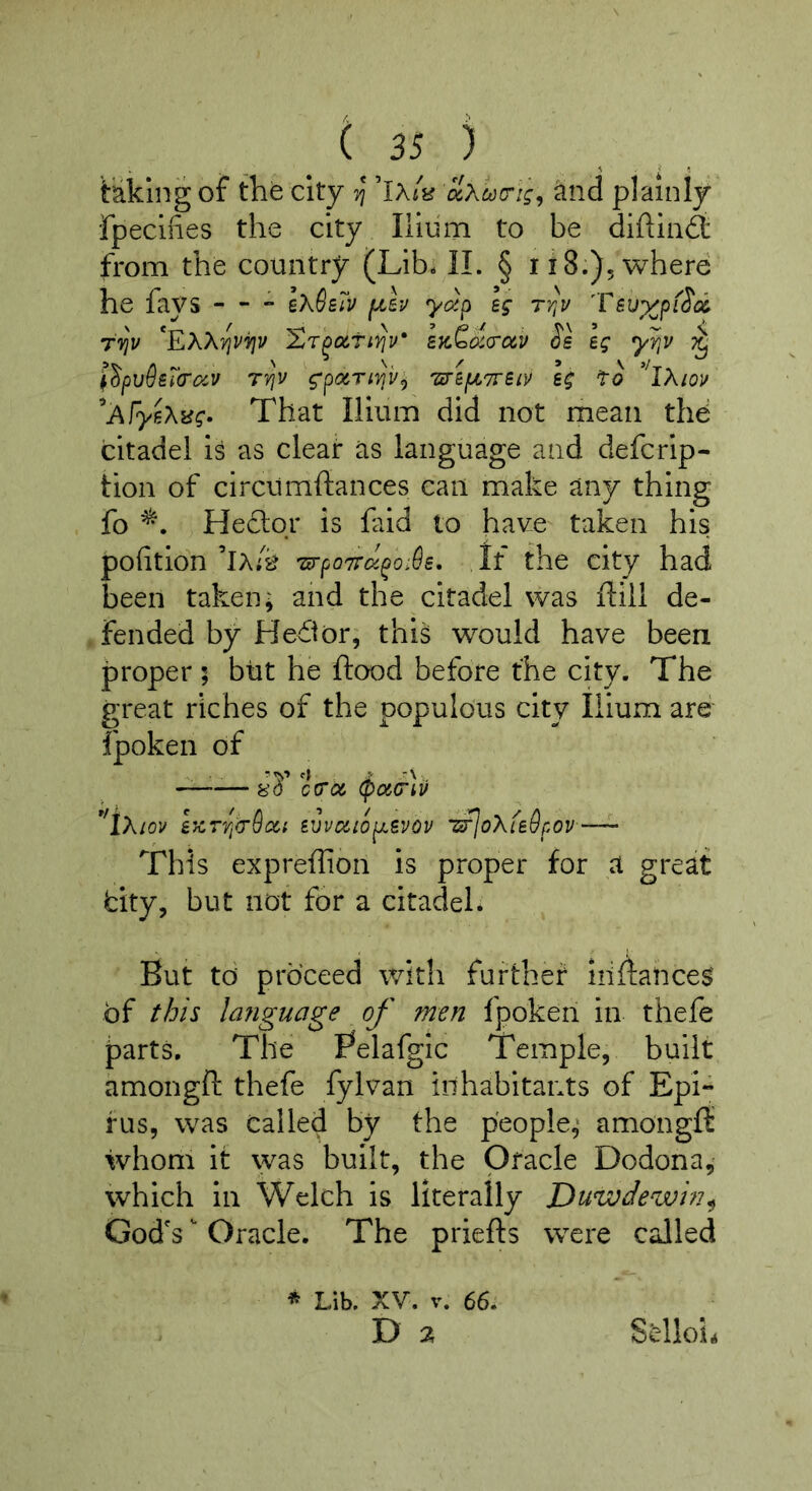 taking of the city ^Xcjou-ig^ and plainly fpeclfies the city Iliiim to be difliiid: from the country (Lib- II. § ii8.)5where he fays — - Ik^z7v ^Iv yd^ Ig ty^v TVjV *EXX'#Ji'^v XT^o(,ti)^v‘ SK^da-oiv Ss eg yY,v ^ ^Spvdsl'crocv rY\v g-pOrTi'^v;, we(JL7reiv eg fo 'iXiov ^A\ye\^g^ That Ilium did not mean thd citadel is as clear as language and defcrip- tion of circumftances can make any thing fo He6lor is faid to have taken his pofition ’ix/k 'urpo'7Tu^o:6e, If the city had been taken; and the citadel was ftill de- fended by Hedior; this would have been proper ; but he flood before the city. The great riches of the populous city Ilium are fpoken of —-— 8’d ctros, (poicriv ^^iXiov h^T'qgr&QCi eivaioj^evov iifjoXLedpov—^ This expreflion is proper for a great dty, but not for a citadel. But to proceed with furthet iiiflalices' of this lafiguage of men fpoken in thefe parts. The Belafgic Temple, built amongft thefe fylvan inhabitants of Epi« fus, was called by the people; amongfl whom it was built, the Oracle Dodona, which in Welch is literally Duwdewin^ God's ^ Oracle. The priefls were called * Lib. XV. V. 66. D 7, Sdloii