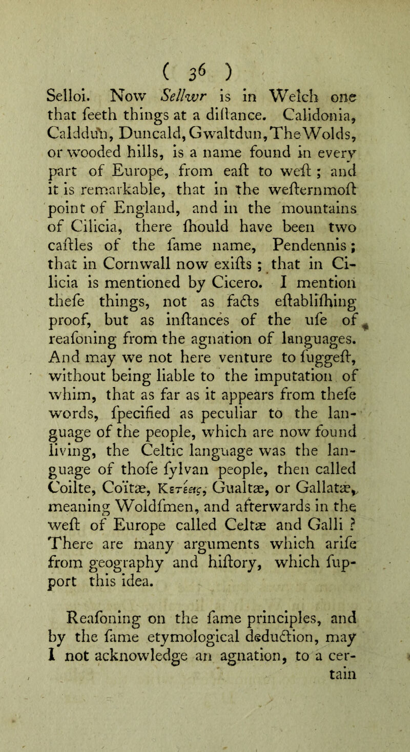Sellol. Now Sellwr is in Welch one that feeth things at a dihance. Calidonia, Calddu^i, Duncald, Gwaltdiin,The Wolds, or wooded hills, is a name found in every part of Europe, from eaft to weft ; and it is remarkable, that in the wefternmoft point of England, and in the mountains of Cilicia, there fhould have been two caftles of the fame name, Pendennis; that in Cornwall now exifts ; that in Ci- licia is mentioned by Cicero. I mention thefe things, not as facfts eftablifhing proof, but as inftances of the ufe of^ reafoning from the agnation of languages. And may we not here venture to fuggeft, without being liable to the Imputation of whim, that as far as it appears from thefe words, fpecified as peculiar to the lan- guage of the people, which are now found ^ living, the Celtic language was the lan- guage of thofe fylvan people, then called Collte, Coitae, Gualtae, or Gallatie,., meaning Woldfmen, and afterwards in the weft of Europe called Celtae and Galli ? There are rxiany arguments which arife from geography and hiftory, which fup- port this idea. Reafoning on the fame principles, and by the fame etymological dedudlion, may 1 not acknowledge an agnation, to a cer- tain